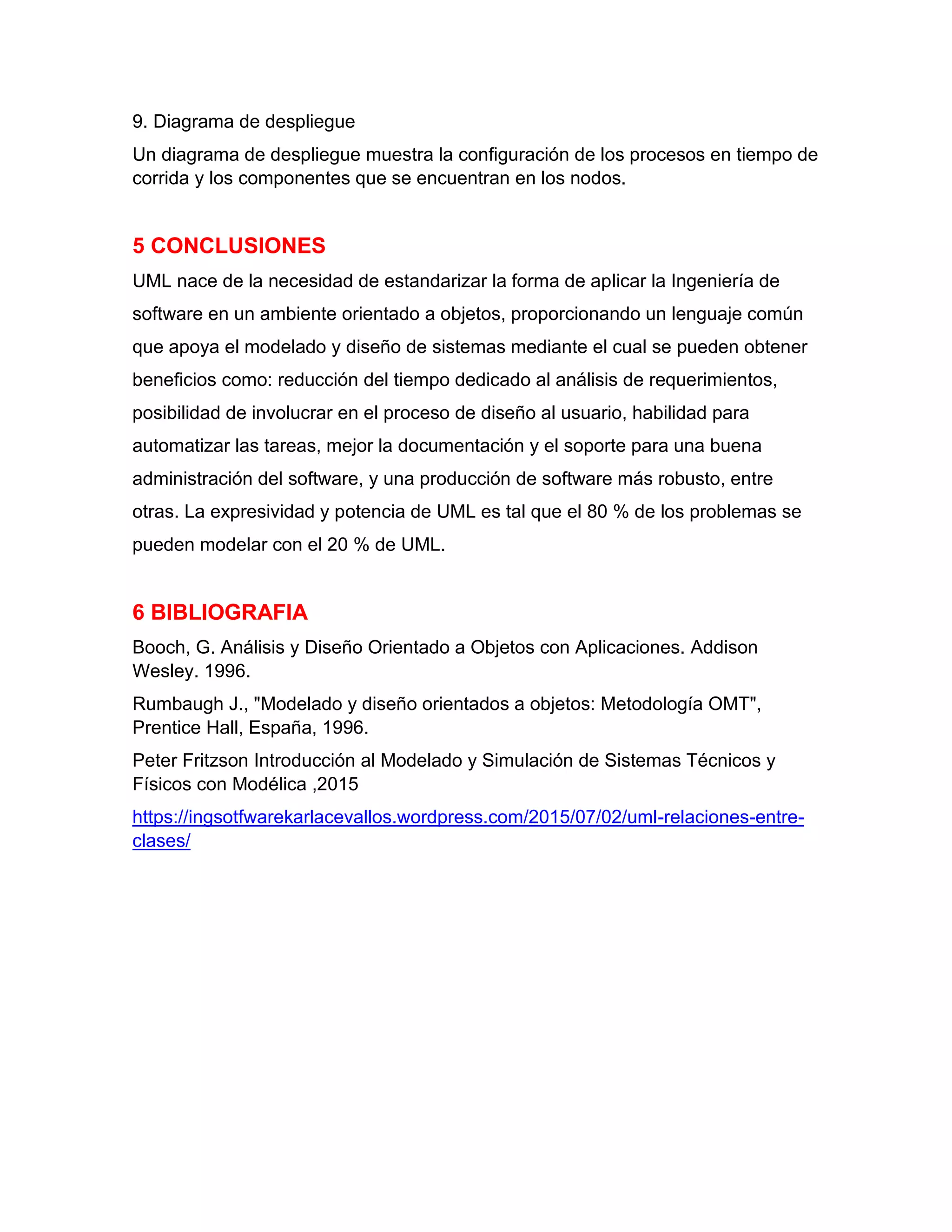 9. Diagrama de despliegue
Un diagrama de despliegue muestra la configuración de los procesos en tiempo de
corrida y los componentes que se encuentran en los nodos.
5 CONCLUSIONES
UML nace de la necesidad de estandarizar la forma de aplicar la Ingeniería de
software en un ambiente orientado a objetos, proporcionando un lenguaje común
que apoya el modelado y diseño de sistemas mediante el cual se pueden obtener
beneficios como: reducción del tiempo dedicado al análisis de requerimientos,
posibilidad de involucrar en el proceso de diseño al usuario, habilidad para
automatizar las tareas, mejor la documentación y el soporte para una buena
administración del software, y una producción de software más robusto, entre
otras. La expresividad y potencia de UML es tal que el 80 % de los problemas se
pueden modelar con el 20 % de UML.
6 BIBLIOGRAFIA
Booch, G. Análisis y Diseño Orientado a Objetos con Aplicaciones. Addison
Wesley. 1996.
Rumbaugh J., "Modelado y diseño orientados a objetos: Metodología OMT",
Prentice Hall, España, 1996.
Peter Fritzson Introducción al Modelado y Simulación de Sistemas Técnicos y
Físicos con Modélica ,2015
https://ingsotfwarekarlacevallos.wordpress.com/2015/07/02/uml-relaciones-entre-
clases/
 