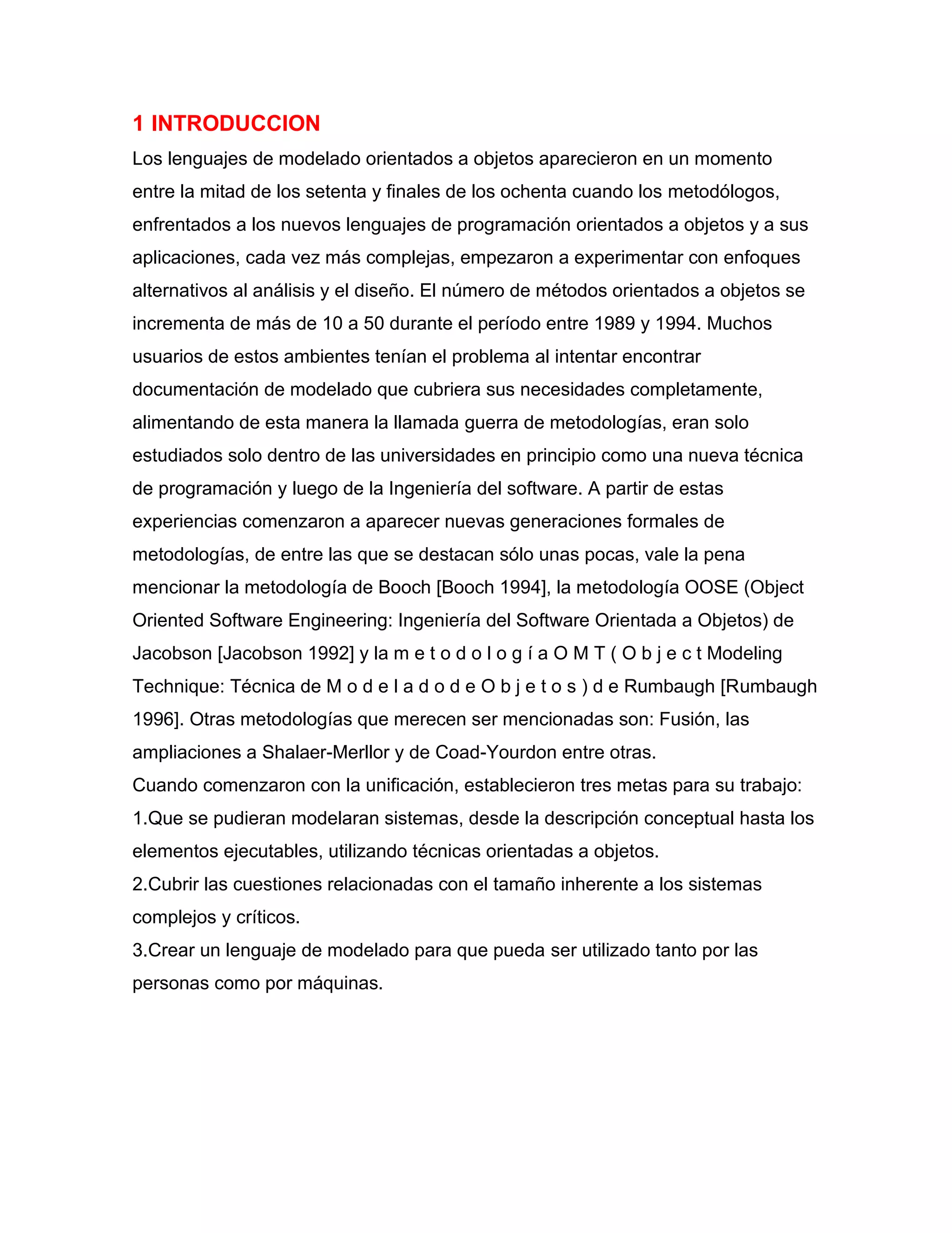 1 INTRODUCCION
Los lenguajes de modelado orientados a objetos aparecieron en un momento
entre la mitad de los setenta y finales de los ochenta cuando los metodólogos,
enfrentados a los nuevos lenguajes de programación orientados a objetos y a sus
aplicaciones, cada vez más complejas, empezaron a experimentar con enfoques
alternativos al análisis y el diseño. El número de métodos orientados a objetos se
incrementa de más de 10 a 50 durante el período entre 1989 y 1994. Muchos
usuarios de estos ambientes tenían el problema al intentar encontrar
documentación de modelado que cubriera sus necesidades completamente,
alimentando de esta manera la llamada guerra de metodologías, eran solo
estudiados solo dentro de las universidades en principio como una nueva técnica
de programación y luego de la Ingeniería del software. A partir de estas
experiencias comenzaron a aparecer nuevas generaciones formales de
metodologías, de entre las que se destacan sólo unas pocas, vale la pena
mencionar la metodología de Booch [Booch 1994], la metodología OOSE (Object
Oriented Software Engineering: Ingeniería del Software Orientada a Objetos) de
Jacobson [Jacobson 1992] y la m e t o d o l o g í a O M T ( O b j e c t Modeling
Technique: Técnica de M o d e l a d o d e O b j e t o s ) d e Rumbaugh [Rumbaugh
1996]. Otras metodologías que merecen ser mencionadas son: Fusión, las
ampliaciones a Shalaer-Merllor y de Coad-Yourdon entre otras.
Cuando comenzaron con la unificación, establecieron tres metas para su trabajo:
1.Que se pudieran modelaran sistemas, desde la descripción conceptual hasta los
elementos ejecutables, utilizando técnicas orientadas a objetos.
2.Cubrir las cuestiones relacionadas con el tamaño inherente a los sistemas
complejos y críticos.
3.Crear un lenguaje de modelado para que pueda ser utilizado tanto por las
personas como por máquinas.
 