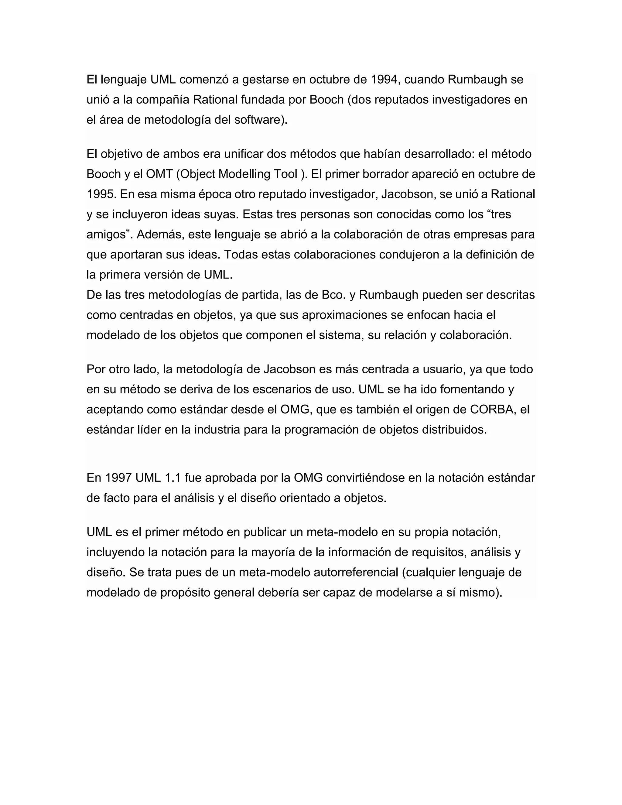 El lenguaje UML comenzó a gestarse en octubre de 1994, cuando Rumbaugh se
unió a la compañía Rational fundada por Booch (dos reputados investigadores en
el área de metodología del software).
El objetivo de ambos era unificar dos métodos que habían desarrollado: el método
Booch y el OMT (Object Modelling Tool ). El primer borrador apareció en octubre de
1995. En esa misma época otro reputado investigador, Jacobson, se unió a Rational
y se incluyeron ideas suyas. Estas tres personas son conocidas como los “tres
amigos”. Además, este lenguaje se abrió a la colaboración de otras empresas para
que aportaran sus ideas. Todas estas colaboraciones condujeron a la definición de
la primera versión de UML.
De las tres metodologías de partida, las de Bco. y Rumbaugh pueden ser descritas
como centradas en objetos, ya que sus aproximaciones se enfocan hacia el
modelado de los objetos que componen el sistema, su relación y colaboración.
Por otro lado, la metodología de Jacobson es más centrada a usuario, ya que todo
en su método se deriva de los escenarios de uso. UML se ha ido fomentando y
aceptando como estándar desde el OMG, que es también el origen de CORBA, el
estándar líder en la industria para la programación de objetos distribuidos.
En 1997 UML 1.1 fue aprobada por la OMG convirtiéndose en la notación estándar
de facto para el análisis y el diseño orientado a objetos.
UML es el primer método en publicar un meta-modelo en su propia notación,
incluyendo la notación para la mayoría de la información de requisitos, análisis y
diseño. Se trata pues de un meta-modelo autorreferencial (cualquier lenguaje de
modelado de propósito general debería ser capaz de modelarse a sí mismo).
 