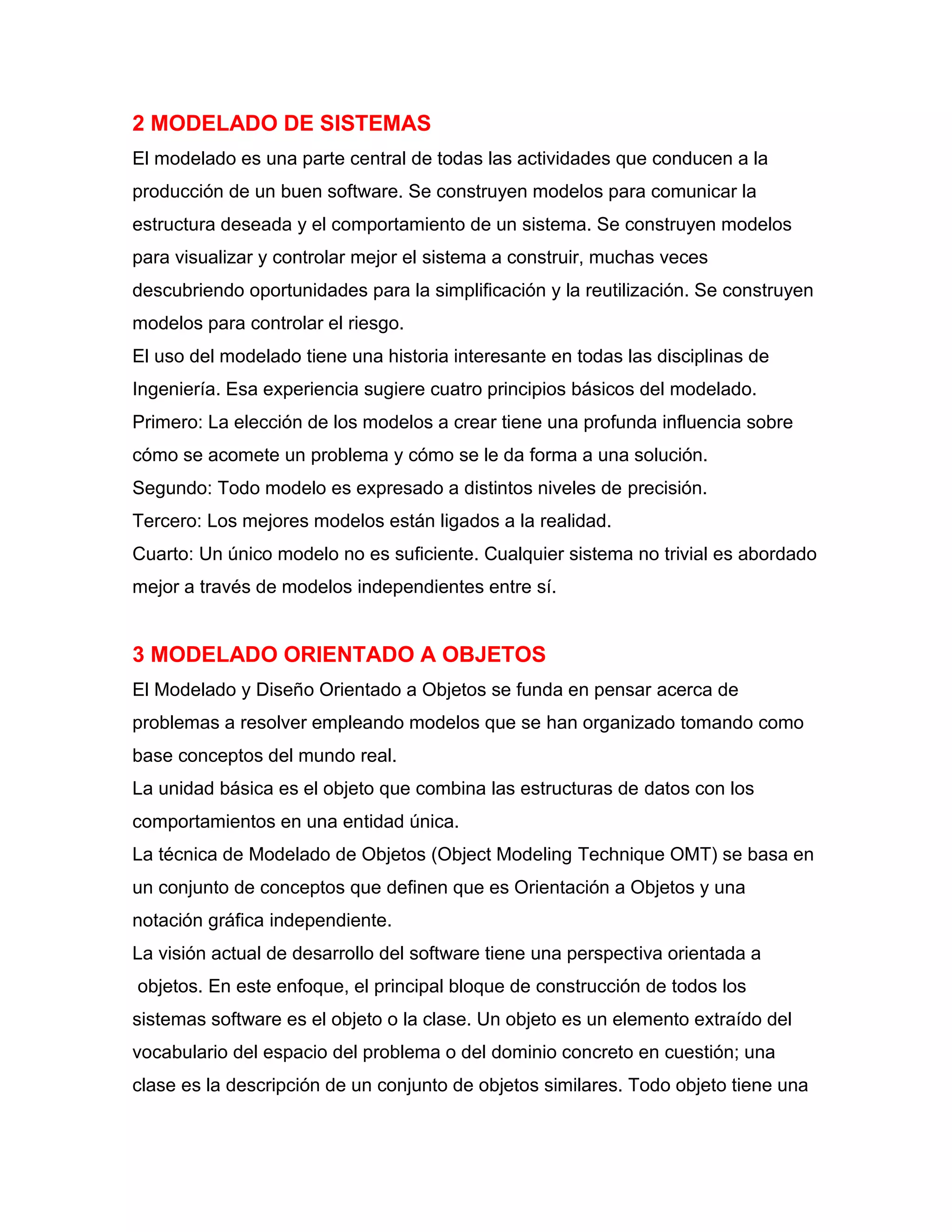 2 MODELADO DE SISTEMAS
El modelado es una parte central de todas las actividades que conducen a la
producción de un buen software. Se construyen modelos para comunicar la
estructura deseada y el comportamiento de un sistema. Se construyen modelos
para visualizar y controlar mejor el sistema a construir, muchas veces
descubriendo oportunidades para la simplificación y la reutilización. Se construyen
modelos para controlar el riesgo.
El uso del modelado tiene una historia interesante en todas las disciplinas de
Ingeniería. Esa experiencia sugiere cuatro principios básicos del modelado.
Primero: La elección de los modelos a crear tiene una profunda influencia sobre
cómo se acomete un problema y cómo se le da forma a una solución.
Segundo: Todo modelo es expresado a distintos niveles de precisión.
Tercero: Los mejores modelos están ligados a la realidad.
Cuarto: Un único modelo no es suficiente. Cualquier sistema no trivial es abordado
mejor a través de modelos independientes entre sí.
3 MODELADO ORIENTADO A OBJETOS
El Modelado y Diseño Orientado a Objetos se funda en pensar acerca de
problemas a resolver empleando modelos que se han organizado tomando como
base conceptos del mundo real.
La unidad básica es el objeto que combina las estructuras de datos con los
comportamientos en una entidad única.
La técnica de Modelado de Objetos (Object Modeling Technique OMT) se basa en
un conjunto de conceptos que definen que es Orientación a Objetos y una
notación gráfica independiente.
La visión actual de desarrollo del software tiene una perspectiva orientada a
objetos. En este enfoque, el principal bloque de construcción de todos los
sistemas software es el objeto o la clase. Un objeto es un elemento extraído del
vocabulario del espacio del problema o del dominio concreto en cuestión; una
clase es la descripción de un conjunto de objetos similares. Todo objeto tiene una
 