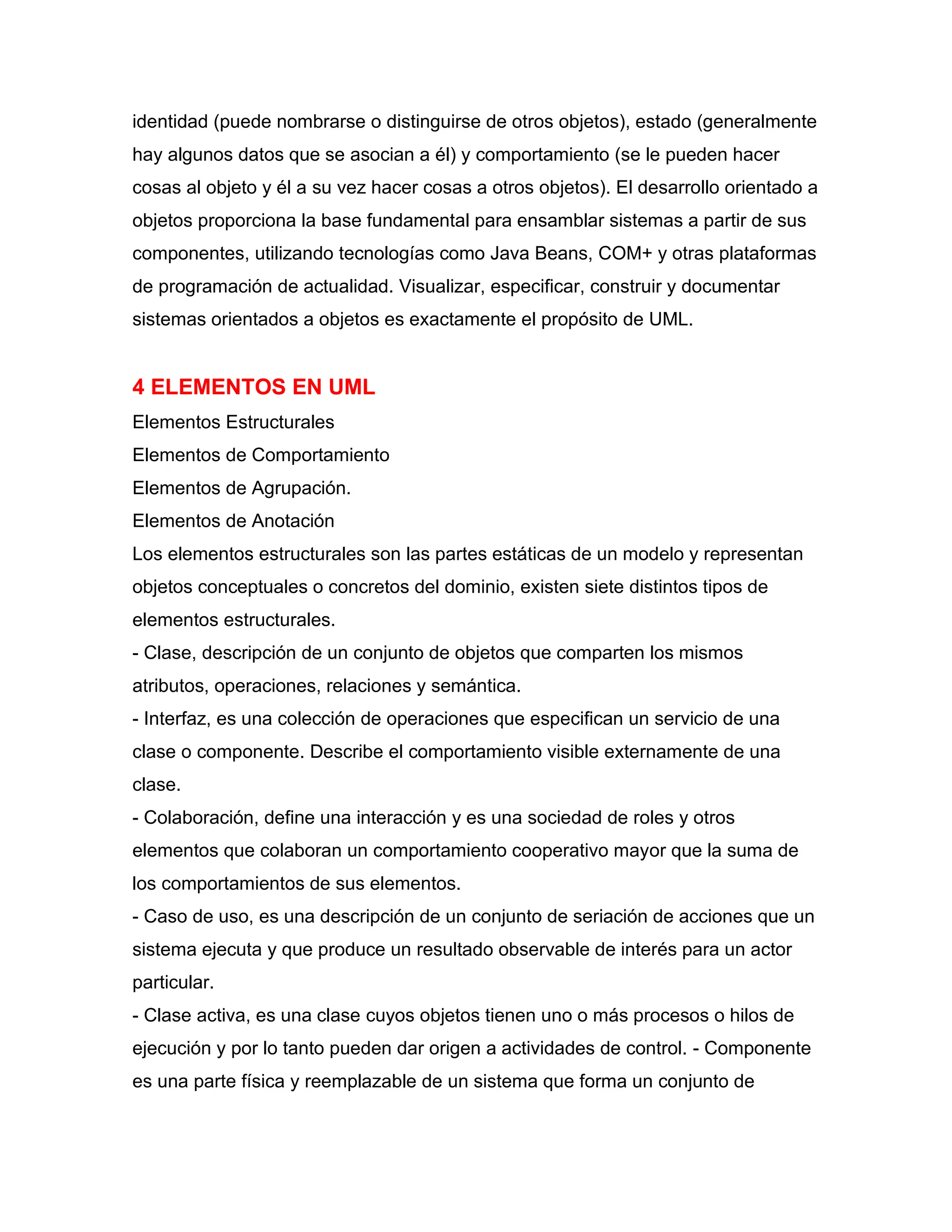 identidad (puede nombrarse o distinguirse de otros objetos), estado (generalmente
hay algunos datos que se asocian a él) y comportamiento (se le pueden hacer
cosas al objeto y él a su vez hacer cosas a otros objetos). El desarrollo orientado a
objetos proporciona la base fundamental para ensamblar sistemas a partir de sus
componentes, utilizando tecnologías como Java Beans, COM+ y otras plataformas
de programación de actualidad. Visualizar, especificar, construir y documentar
sistemas orientados a objetos es exactamente el propósito de UML.
4 ELEMENTOS EN UML
Elementos Estructurales
Elementos de Comportamiento
Elementos de Agrupación.
Elementos de Anotación
Los elementos estructurales son las partes estáticas de un modelo y representan
objetos conceptuales o concretos del dominio, existen siete distintos tipos de
elementos estructurales.
- Clase, descripción de un conjunto de objetos que comparten los mismos
atributos, operaciones, relaciones y semántica.
- Interfaz, es una colección de operaciones que especifican un servicio de una
clase o componente. Describe el comportamiento visible externamente de una
clase.
- Colaboración, define una interacción y es una sociedad de roles y otros
elementos que colaboran un comportamiento cooperativo mayor que la suma de
los comportamientos de sus elementos.
- Caso de uso, es una descripción de un conjunto de seriación de acciones que un
sistema ejecuta y que produce un resultado observable de interés para un actor
particular.
- Clase activa, es una clase cuyos objetos tienen uno o más procesos o hilos de
ejecución y por lo tanto pueden dar origen a actividades de control. - Componente
es una parte física y reemplazable de un sistema que forma un conjunto de
 