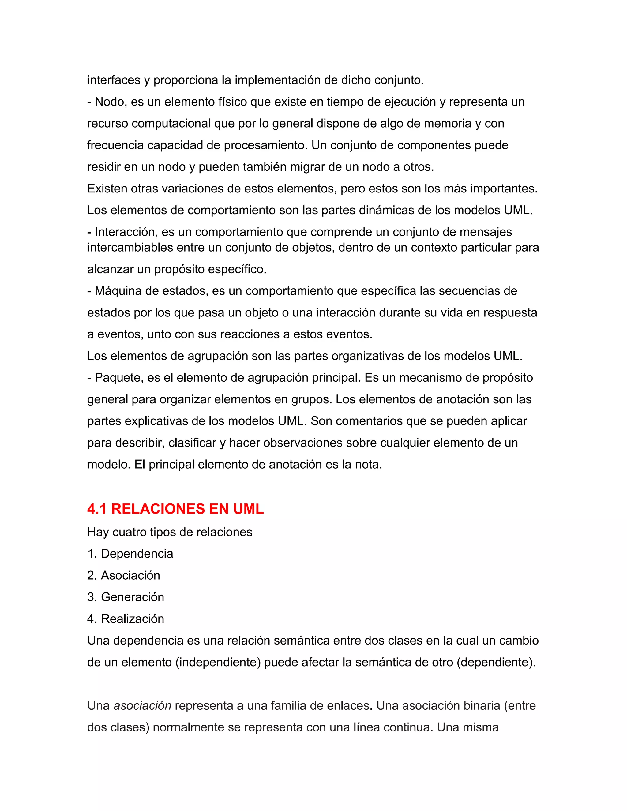 interfaces y proporciona la implementación de dicho conjunto.
- Nodo, es un elemento físico que existe en tiempo de ejecución y representa un
recurso computacional que por lo general dispone de algo de memoria y con
frecuencia capacidad de procesamiento. Un conjunto de componentes puede
residir en un nodo y pueden también migrar de un nodo a otros.
Existen otras variaciones de estos elementos, pero estos son los más importantes.
Los elementos de comportamiento son las partes dinámicas de los modelos UML.
- Interacción, es un comportamiento que comprende un conjunto de mensajes
intercambiables entre un conjunto de objetos, dentro de un contexto particular para
alcanzar un propósito específico.
- Máquina de estados, es un comportamiento que específica las secuencias de
estados por los que pasa un objeto o una interacción durante su vida en respuesta
a eventos, unto con sus reacciones a estos eventos.
Los elementos de agrupación son las partes organizativas de los modelos UML.
- Paquete, es el elemento de agrupación principal. Es un mecanismo de propósito
general para organizar elementos en grupos. Los elementos de anotación son las
partes explicativas de los modelos UML. Son comentarios que se pueden aplicar
para describir, clasificar y hacer observaciones sobre cualquier elemento de un
modelo. El principal elemento de anotación es la nota.
4.1 RELACIONES EN UML
Hay cuatro tipos de relaciones
1. Dependencia
2. Asociación
3. Generación
4. Realización
Una dependencia es una relación semántica entre dos clases en la cual un cambio
de un elemento (independiente) puede afectar la semántica de otro (dependiente).
Una asociación representa a una familia de enlaces. Una asociación binaria (entre
dos clases) normalmente se representa con una línea continua. Una misma
 