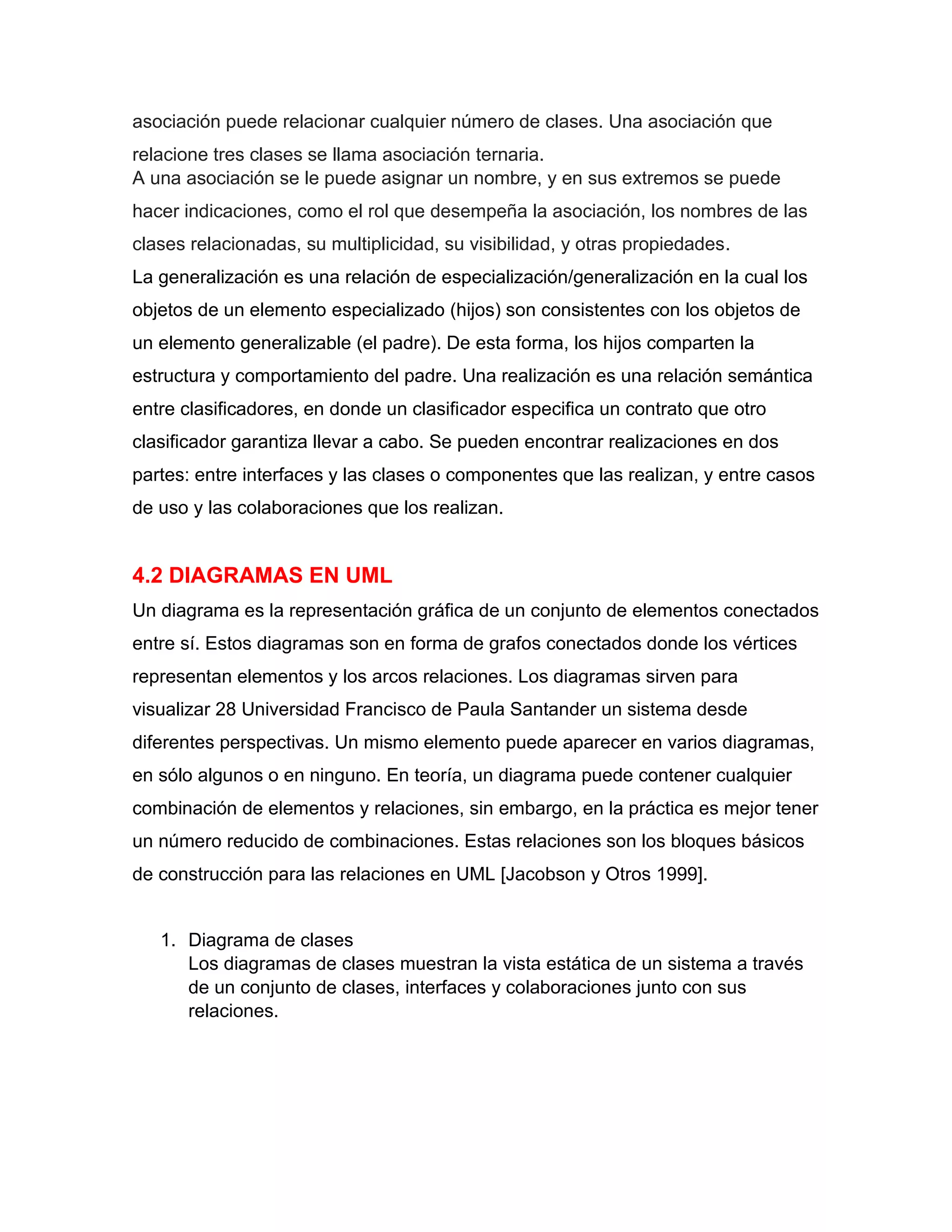 asociación puede relacionar cualquier número de clases. Una asociación que
relacione tres clases se llama asociación ternaria.
A una asociación se le puede asignar un nombre, y en sus extremos se puede
hacer indicaciones, como el rol que desempeña la asociación, los nombres de las
clases relacionadas, su multiplicidad, su visibilidad, y otras propiedades.
La generalización es una relación de especialización/generalización en la cual los
objetos de un elemento especializado (hijos) son consistentes con los objetos de
un elemento generalizable (el padre). De esta forma, los hijos comparten la
estructura y comportamiento del padre. Una realización es una relación semántica
entre clasificadores, en donde un clasificador especifica un contrato que otro
clasificador garantiza llevar a cabo. Se pueden encontrar realizaciones en dos
partes: entre interfaces y las clases o componentes que las realizan, y entre casos
de uso y las colaboraciones que los realizan.
4.2 DIAGRAMAS EN UML
Un diagrama es la representación gráfica de un conjunto de elementos conectados
entre sí. Estos diagramas son en forma de grafos conectados donde los vértices
representan elementos y los arcos relaciones. Los diagramas sirven para
visualizar 28 Universidad Francisco de Paula Santander un sistema desde
diferentes perspectivas. Un mismo elemento puede aparecer en varios diagramas,
en sólo algunos o en ninguno. En teoría, un diagrama puede contener cualquier
combinación de elementos y relaciones, sin embargo, en la práctica es mejor tener
un número reducido de combinaciones. Estas relaciones son los bloques básicos
de construcción para las relaciones en UML [Jacobson y Otros 1999].
1. Diagrama de clases
Los diagramas de clases muestran la vista estática de un sistema a través
de un conjunto de clases, interfaces y colaboraciones junto con sus
relaciones.
 