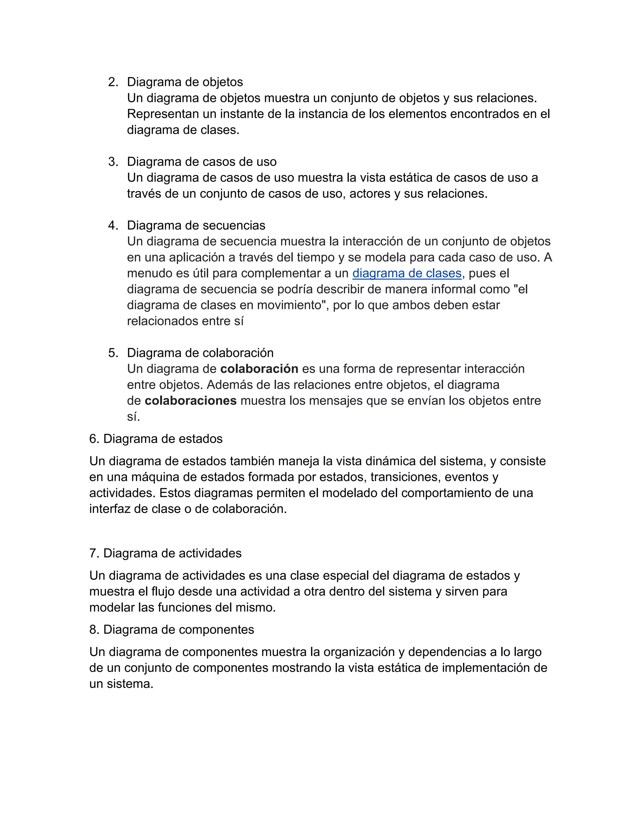 2. Diagrama de objetos
Un diagrama de objetos muestra un conjunto de objetos y sus relaciones.
Representan un instante de la instancia de los elementos encontrados en el
diagrama de clases.
3. Diagrama de casos de uso
Un diagrama de casos de uso muestra la vista estática de casos de uso a
través de un conjunto de casos de uso, actores y sus relaciones.
4. Diagrama de secuencias
Un diagrama de secuencia muestra la interacción de un conjunto de objetos
en una aplicación a través del tiempo y se modela para cada caso de uso. A
menudo es útil para complementar a un diagrama de clases, pues el
diagrama de secuencia se podría describir de manera informal como "el
diagrama de clases en movimiento", por lo que ambos deben estar
relacionados entre sí
5. Diagrama de colaboración
Un diagrama de colaboración es una forma de representar interacción
entre objetos. Además de las relaciones entre objetos, el diagrama
de colaboraciones muestra los mensajes que se envían los objetos entre
sí.
6. Diagrama de estados
Un diagrama de estados también maneja la vista dinámica del sistema, y consiste
en una máquina de estados formada por estados, transiciones, eventos y
actividades. Estos diagramas permiten el modelado del comportamiento de una
interfaz de clase o de colaboración.
7. Diagrama de actividades
Un diagrama de actividades es una clase especial del diagrama de estados y
muestra el flujo desde una actividad a otra dentro del sistema y sirven para
modelar las funciones del mismo.
8. Diagrama de componentes
Un diagrama de componentes muestra la organización y dependencias a lo largo
de un conjunto de componentes mostrando la vista estática de implementación de
un sistema.
 