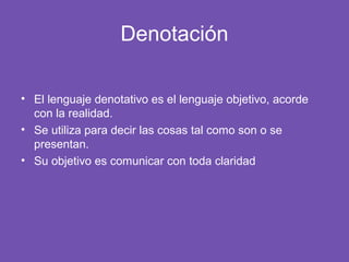 Denotación
• El lenguaje denotativo es el lenguaje objetivo, acorde
con la realidad.
• Se utiliza para decir las cosas tal como son o se
presentan.
• Su objetivo es comunicar con toda claridad
