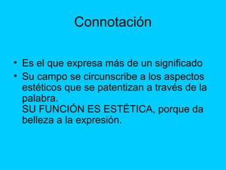 Connotación
• Es el que expresa más de un significado
• Su campo se circunscribe a los aspectos
estéticos que se patentizan a través de la
palabra.
SU FUNCIÓN ES ESTÉTICA, porque da
belleza a la expresión.