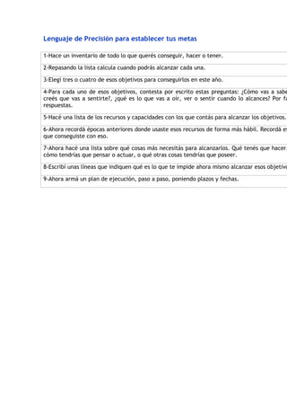 Lenguaje de Precisión para establecer tus metas

1-Hace un inventario de todo lo que querés conseguir, hacer o tener.

2-Repasando la lista calcula cuando podrás alcanzar cada una.

3-Elegí tres o cuatro de esos objetivos para conseguirlos en este año.

4-Para cada uno de esos objetivos, contesta por escrito estas preguntas: ¿Cómo vas a sabe
creés que vas a sentirte?, ¿qué es lo que vas a oír, ver o sentir cuando lo alcances? Por fa
respuestas.

5-Hacé una lista de los recursos y capacidades con los que contás para alcanzar los objetivos.

6-Ahora recordá épocas anteriores donde usaste esos recursos de forma más hábil. Recordá es
que conseguiste con eso.

7-Ahora hacé una lista sobre qué cosas más necesitás para alcanzarlos. Qué tenés que hacer,
cómo tendrías que pensar o actuar, o qué otras cosas tendrías que poseer.

8-Escribí unas líneas que indiquen qué es lo que te impide ahora mismo alcanzar esos objetivo

9-Ahora armá un plan de ejecución, paso a paso, poniendo plazos y fechas.
 