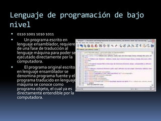 Lenguaje de programación de bajo
nivel
 0110 1001 1010 1011
 Un programa escrito en
lenguaje ensamblador, requiere
de una fase de traducción al
lenguaje máquina para poder ser
ejecutado directamente por la
computadora.
 El programa original escrito
en lenguaje ensamblador se
denomina programa fuente y el
programa traducido en lenguaje
máquina se conoce como
programa objeto, el cual ya es
directamente entendible por la
computadora.
 