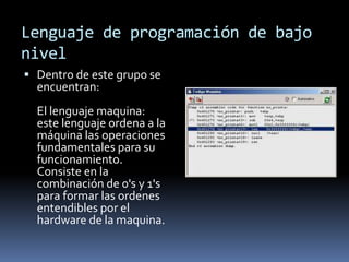 Lenguaje de programación de bajo
nivel
 Dentro de este grupo se
encuentran:
El lenguaje maquina:
este lenguaje ordena a la
máquina las operaciones
fundamentales para su
funcionamiento.
Consiste en la
combinación de 0's y 1's
para formar las ordenes
entendibles por el
hardware de la maquina.
 