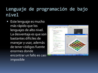 Lenguaje de programación de bajo
nivel
 Este lenguaje es mucho
más rápido que los
lenguajes de alto nivel.
La desventaja es que son
bastantes difíciles de
manejar y usar, además
de tener códigos fuente
enormes donde
encontrar un fallo es casi
imposible
 