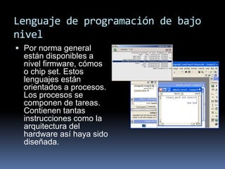 Lenguaje de programación de bajo
nivel
 Por norma general
están disponibles a
nivel firmware, cómos
o chip set. Estos
lenguajes están
orientados a procesos.
Los procesos se
componen de tareas.
Contienen tantas
instrucciones como la
arquitectura del
hardware así haya sido
diseñada.
 