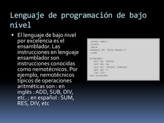 Lenguaje de programación de bajo
nivel
 El lenguaje de bajo nivel
por excelencia es el
ensamblador. Las
instrucciones en lenguaje
ensamblador son
instrucciones conocidas
como nemotécnicos. Por
ejemplo, nemotécnicos
típicos de operaciones
aritméticas son : en
inglés : ADD, SUB, DIV,
etc. ; en español : SUM,
RES, DIV, etc
 