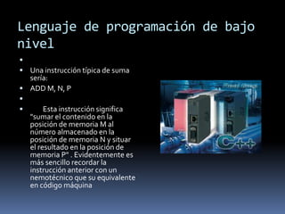 Lenguaje de programación de bajo
nivel

 Una instrucción típica de suma
sería:
 ADD M, N, P

 Esta instrucción significa
"sumar el contenido en la
posición de memoria M al
número almacenado en la
posición de memoria N y situar
el resultado en la posición de
memoria P" . Evidentemente es
más sencillo recordar la
instrucción anterior con un
nemotécnico que su equivalente
en código máquina
 