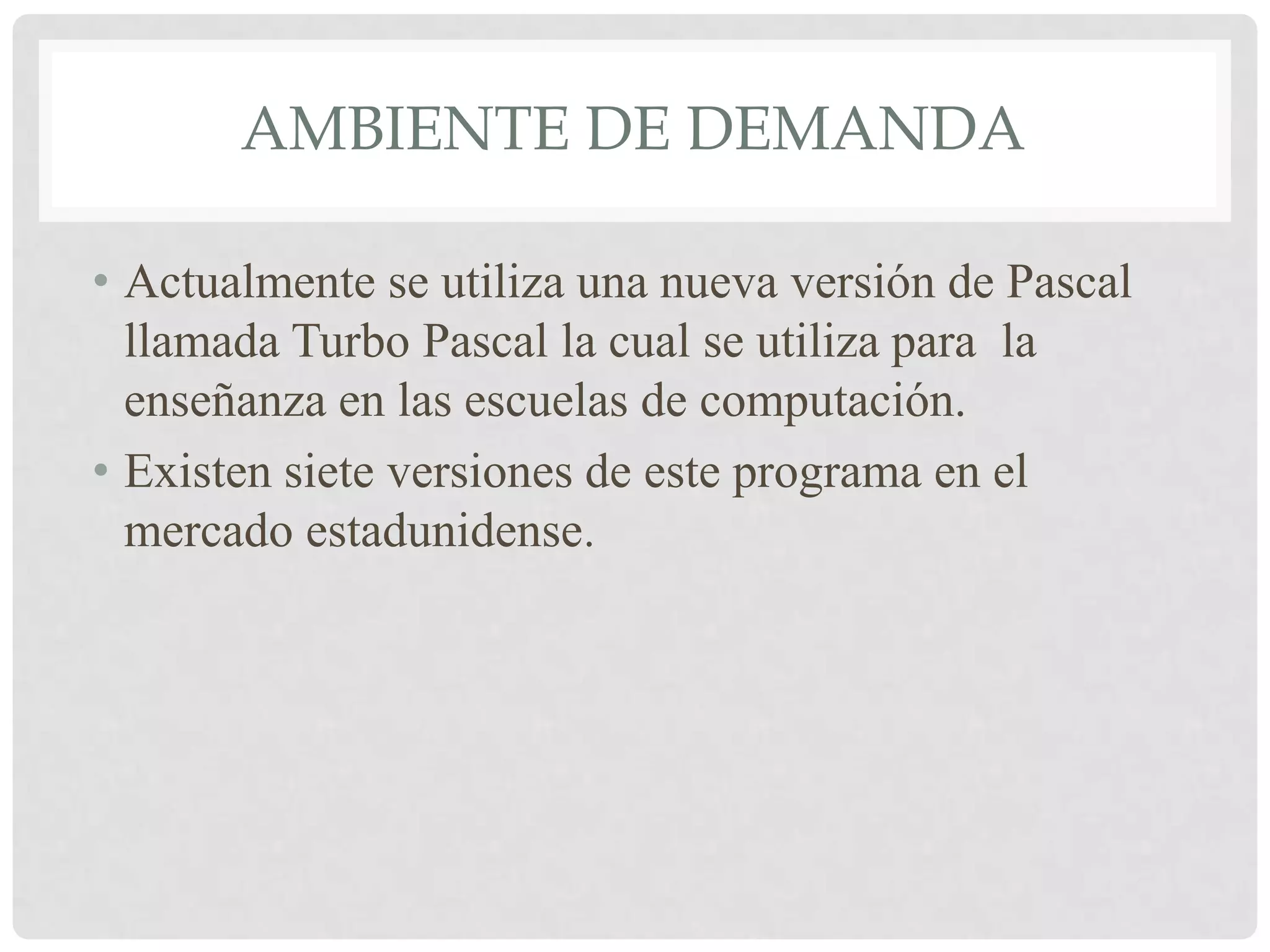 AMBIENTE DE DEMANDA

• Actualmente se utiliza una nueva versión de Pascal
  llamada Turbo Pascal la cual se utiliza para la
  enseñanza en las escuelas de computación.
• Existen siete versiones de este programa en el
  mercado estadunidense.
 