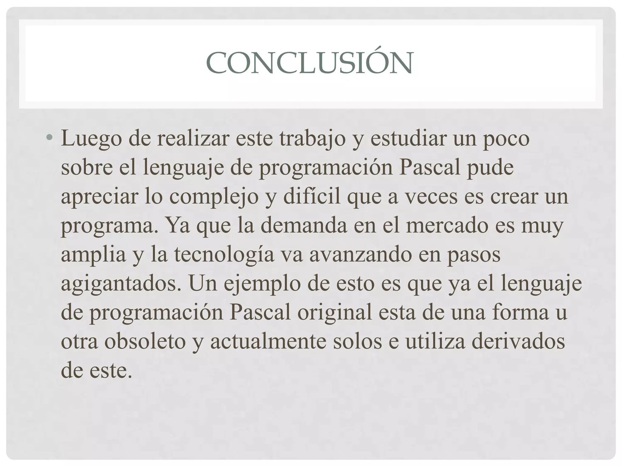 CONCLUSIÓN

• Luego de realizar este trabajo y estudiar un poco
  sobre el lenguaje de programación Pascal pude
  apreciar lo complejo y difícil que a veces es crear un
  programa. Ya que la demanda en el mercado es muy
  amplia y la tecnología va avanzando en pasos
  agigantados. Un ejemplo de esto es que ya el lenguaje
  de programación Pascal original esta de una forma u
  otra obsoleto y actualmente solos e utiliza derivados
  de este.
 
