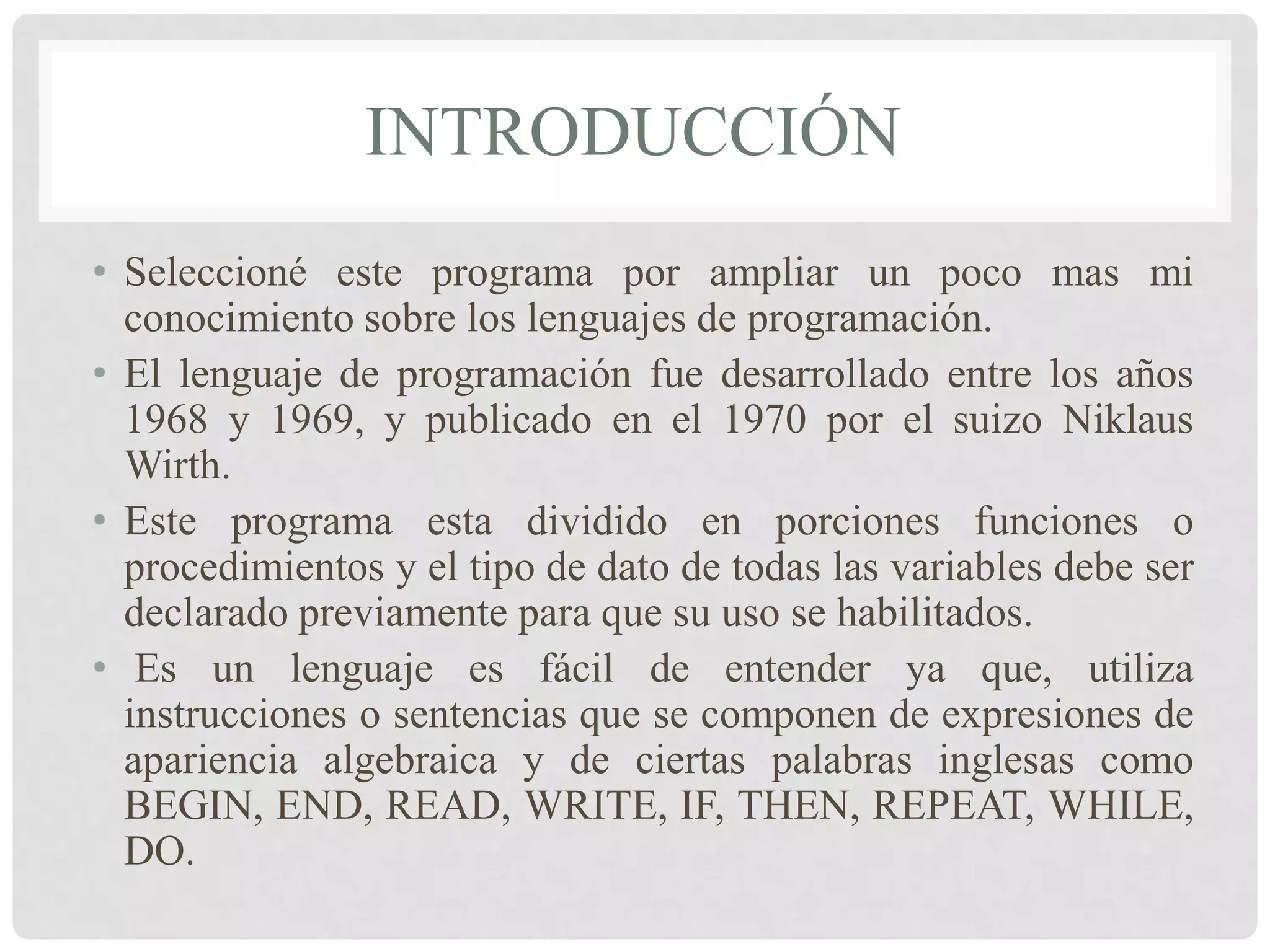 INTRODUCCIÓN
• Seleccioné este programa por ampliar un poco mas mi
  conocimiento sobre los lenguajes de programación.
• El lenguaje de programación fue desarrollado entre los años
  1968 y 1969, y publicado en el 1970 por el suizo Niklaus
  Wirth.
• Este programa esta dividido en porciones funciones o
  procedimientos y el tipo de dato de todas las variables debe ser
  declarado previamente para que su uso se habilitados.
• Es un lenguaje es fácil de entender ya que, utiliza
  instrucciones o sentencias que se componen de expresiones de
  apariencia algebraica y de ciertas palabras inglesas como
  BEGIN, END, READ, WRITE, IF, THEN, REPEAT, WHILE,
  DO.
 