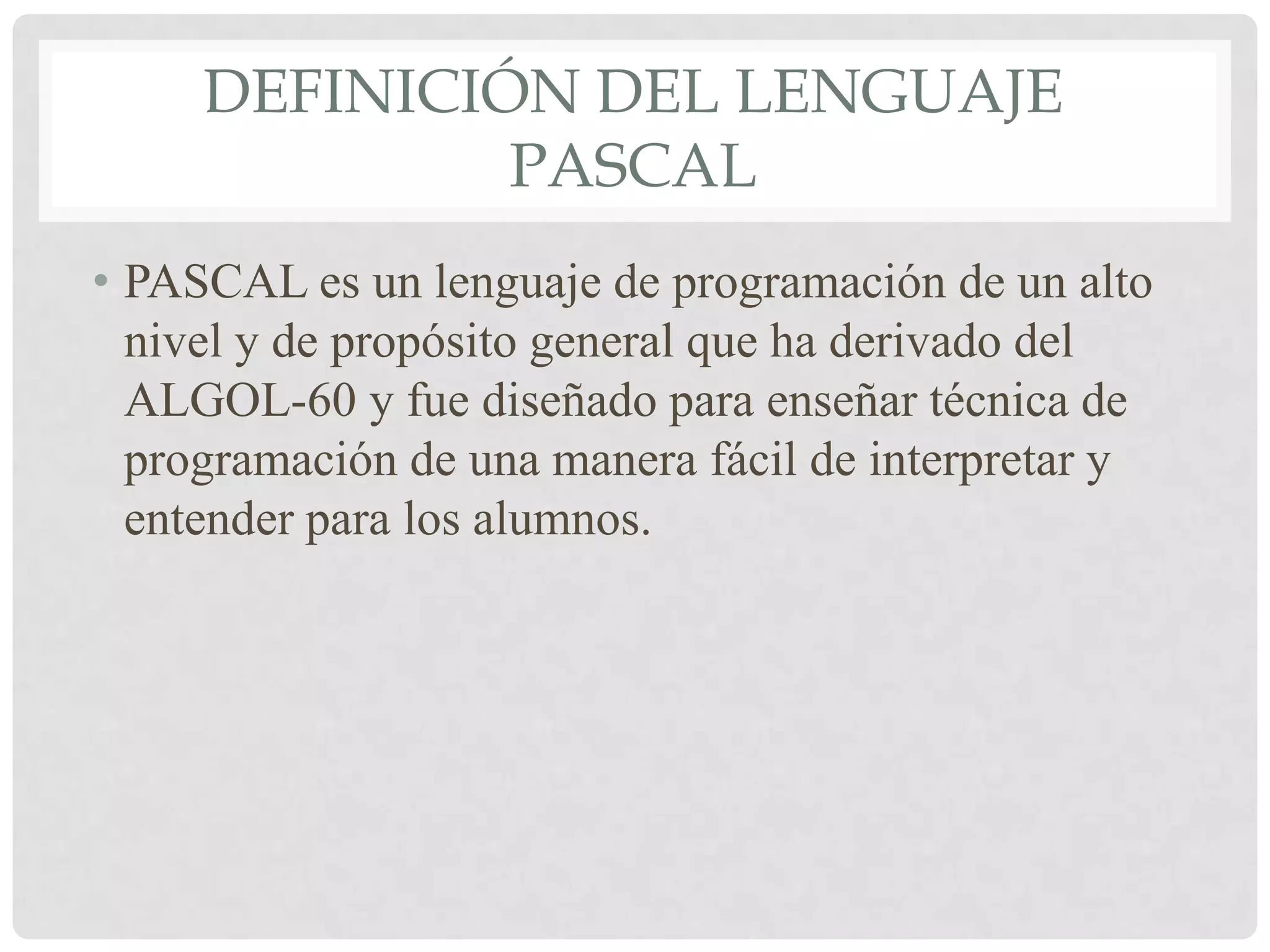 DEFINICIÓN DEL LENGUAJE
              PASCAL
• PASCAL es un lenguaje de programación de un alto
  nivel y de propósito general que ha derivado del
  ALGOL-60 y fue diseñado para enseñar técnica de
  programación de una manera fácil de interpretar y
  entender para los alumnos.
 