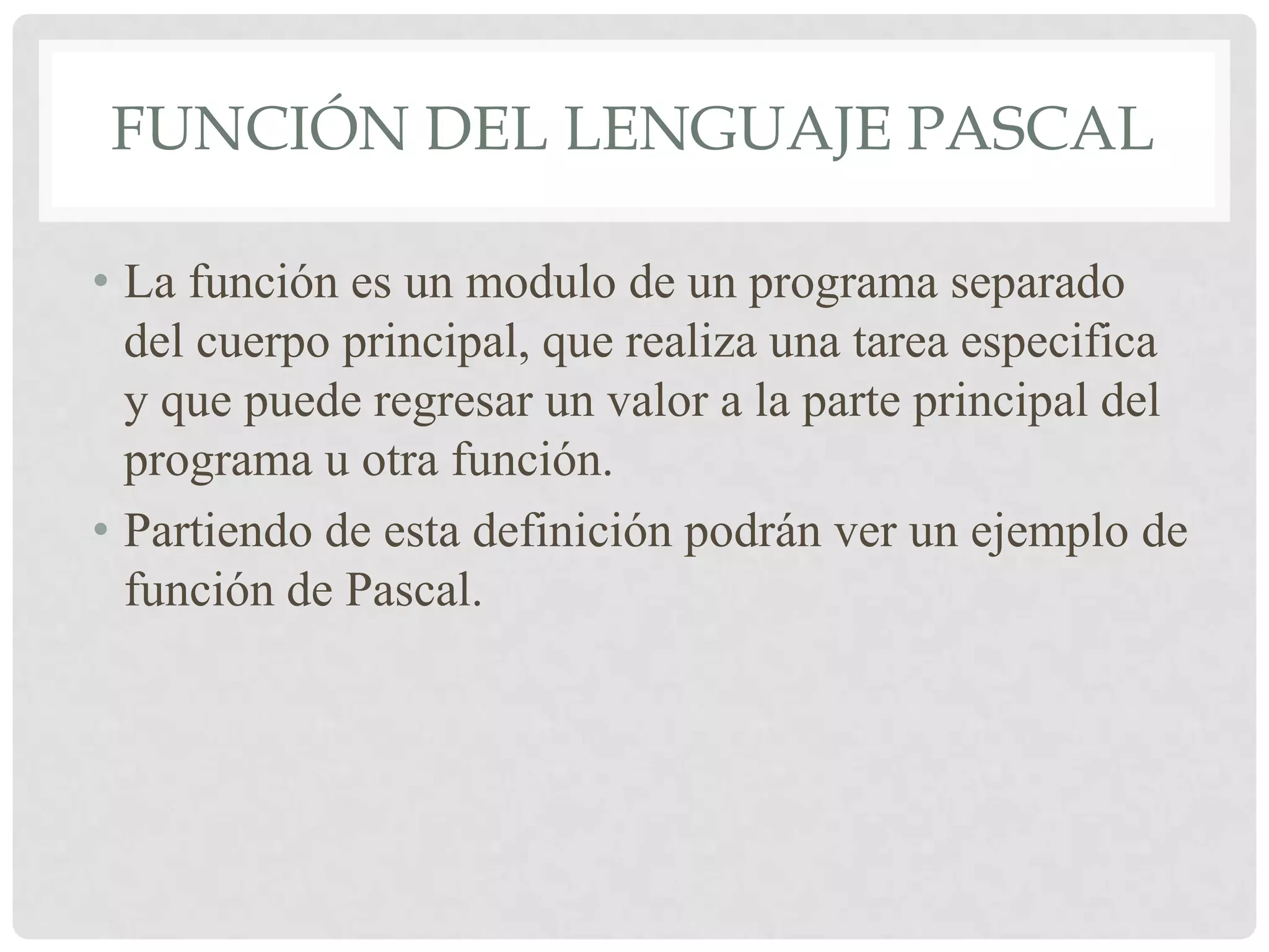 FUNCIÓN DEL LENGUAJE PASCAL

• La función es un modulo de un programa separado
  del cuerpo principal, que realiza una tarea especifica
  y que puede regresar un valor a la parte principal del
  programa u otra función.
• Partiendo de esta definición podrán ver un ejemplo de
  función de Pascal.
 