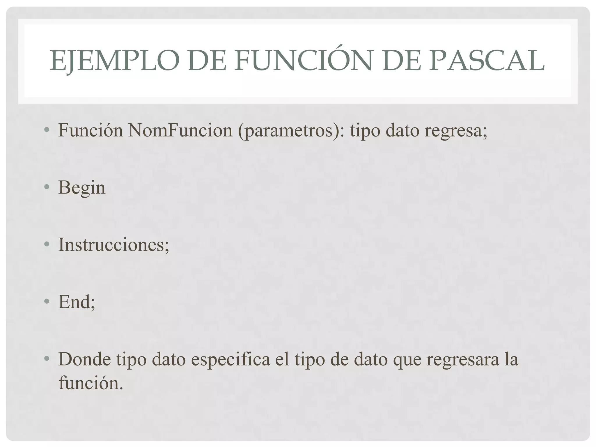 EJEMPLO DE FUNCIÓN DE PASCAL

• Función NomFuncion (parametros): tipo dato regresa;

• Begin

• Instrucciones;

• End;

• Donde tipo dato especifica el tipo de dato que regresara la
  función.
 