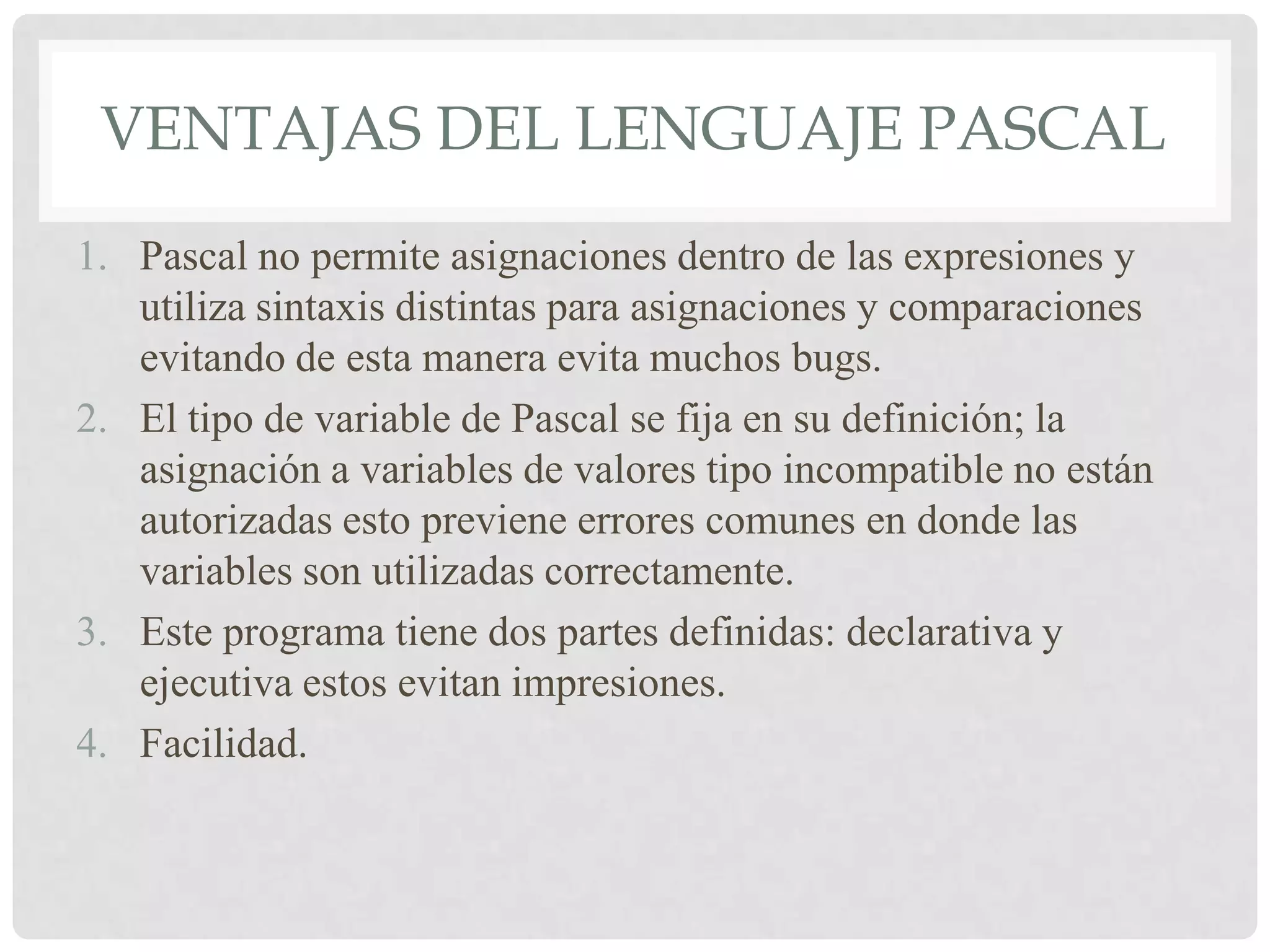 VENTAJAS DEL LENGUAJE PASCAL
1. Pascal no permite asignaciones dentro de las expresiones y
   utiliza sintaxis distintas para asignaciones y comparaciones
   evitando de esta manera evita muchos bugs.
2. El tipo de variable de Pascal se fija en su definición; la
   asignación a variables de valores tipo incompatible no están
   autorizadas esto previene errores comunes en donde las
   variables son utilizadas correctamente.
3. Este programa tiene dos partes definidas: declarativa y
   ejecutiva estos evitan impresiones.
4. Facilidad.
 