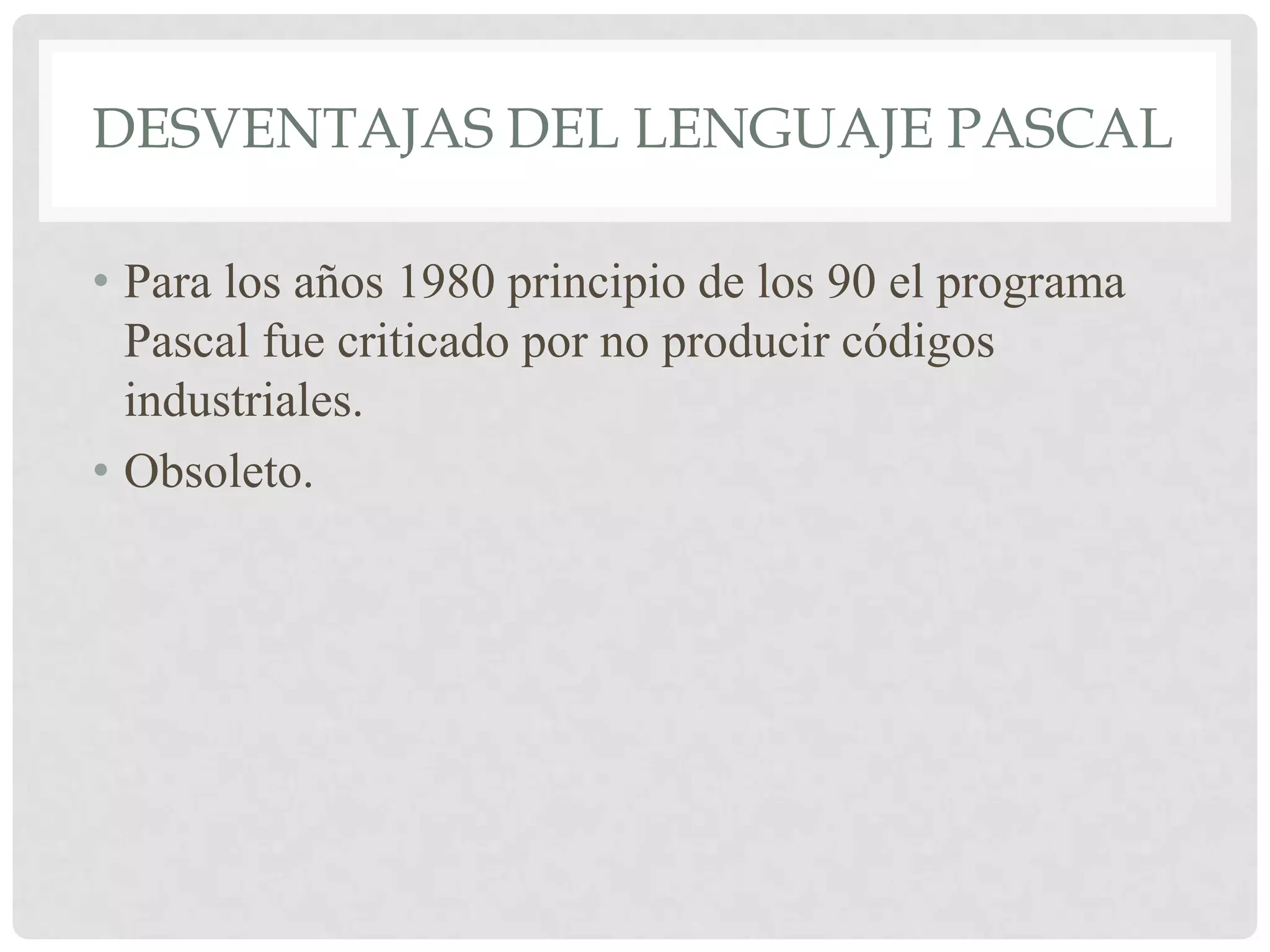 DESVENTAJAS DEL LENGUAJE PASCAL

• Para los años 1980 principio de los 90 el programa
  Pascal fue criticado por no producir códigos
  industriales.
• Obsoleto.
 