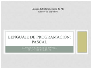 Universidad Interamericana de P.R.
                  Recinto de Bayamón




LENGUAJE DE PROGRAMACIÓN:
          PASCAL
     CAROLINA FERNÁNDEZ DÁVILA
         COMP 2110 SEC.50530
 