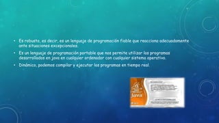 • Es robusto, es decir, es un lenguaje de programación fiable que reacciona adecuadamente
ante situaciones excepcionales.
• Es un lenguaje de programación portable que nos permite utilizar los programas
desarrollados en java en cualquier ordenador con cualquier sistema operativo.
• Dinámico, podemos compilar y ejecutar los programas en tiempo real.
 