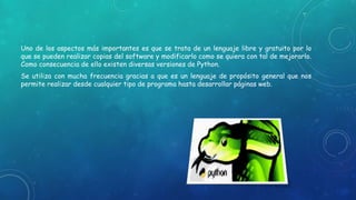 Uno de los aspectos más importantes es que se trata de un lenguaje libre y gratuito por lo
que se pueden realizar copias del software y modificarlo como se quiera con tal de mejorarlo.
Como consecuencia de ello existen diversas versiones de Python.
Se utiliza con mucha frecuencia gracias a que es un lenguaje de propósito general que nos
permite realizar desde cualquier tipo de programa hasta desarrollar páginas web.
 