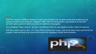PHP fue creado en 1995 por Rasmus Lerdorf para el desarrollo de aplicaciones web dinámicas y se
puede incorporar directamente a páginas HTML. PHP es interpretado y ejecutado en el lado del
servidor web y posteriormente se envía el resultado al navegador.
Es un lenguaje "Open Source", es decir, es software libre al cual pueden acceder todos los usuarios.
PHP fue creado a partir de C, C++, Java, Pearl y Python por lo que ,a parte de tener unas características
propias, tiene una mezcla de características de los lenguajes citados anteriormente.
 