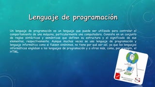 Un lenguaje de programación es un lenguaje que puede ser utilizado para controlar el
comportamiento de una máquina, particularmente una computadora. Consiste en un conjunto
de reglas sintácticas y semánticas que definen su estructura y el significado de sus
elementos, respectivamente. Aunque muchas veces se usa lenguaje de programación y
lenguaje informático como si fuesen sinónimos, no tiene por qué ser así, ya que los lenguajes
informáticos engloban a los lenguajes de programación y a otros más, como, por ejemplo, el
HTML.
 