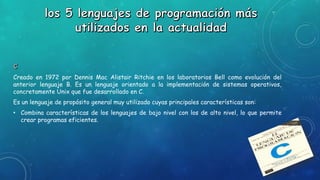 Creado en 1972 por Dennis Mac Alistair Ritchie en los laboratorios Bell como evolución del
anterior lenguaje B. Es un lenguaje orientado a la implementación de sistemas operativos,
concretamente Unix que fue desarrollado en C.
Es un lenguaje de propósito general muy utilizado cuyas principales características son:
• Combina características de los lenguajes de bajo nivel con los de alto nivel, lo que permite
crear programas eficientes.
 