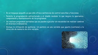 • Es un lenguaje pequeño ya que sólo ofrece sentencias de control sencillas y funciones.
• Permite la programación estructurada y el diseño modular lo que mejora la apariencia,
comprensión y mantenimiento de los programas.
• Se realizan programas portables que se pueden ejecutar sin necesidad de realizar cambios
en diversos ordenadores.
• Incluye la utilización de punteros. Un puntero es una variable que apunta (contiene) a la
dirección de memoria de otra variable.
 