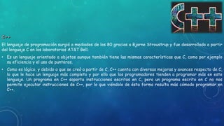 El lenguaje de programación surgió a mediados de los 80 gracias a Bjarne Stroustrup y fue desarrollado a partir
del lenguaje C en los laboratorios AT&T Bell.
• Es un lenguaje orientado a objetos aunque también tiene las mismas características que C, como por ejemplo
su eficiencia y el uso de punteros.
• Como es lógico, y debido a que se creó a partir de C, C++ cuenta con diversas mejoras y avances respecto de C,
lo que le hace un lenguaje más completo y por ello que los programadores tienden a programar más en este
lenguaje. Un programa en C++ soporta instrucciones escritas en C, pero un programa escrito en C no nos
permite ejecutar instrucciones de C++, por lo que viéndolo de ésta forma resulta más cómodo programar en
C++.
 