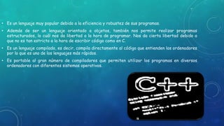 • Es un lenguaje muy popular debido a la eficiencia y robustez de sus programas.
• Además de ser un lenguaje orientado a objetos, también nos permite realizar programas
estructurados, lo cuál nos da libertad a la hora de programar. Nos da cierta libertad debido a
que no es tan estricto a la hora de escribir código como en C.
• Es un lenguaje compilado, es decir, compila directamente al código que entienden los ordenadores
por lo que es uno de los lenguajes más rápidos.
• Es portable al gran número de compiladores que permiten utilizar los programas en diversos
ordenadores con diferentes sistemas operativos.
 