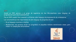 Surgió en 1991 gracias a un grupo de ingenieros de Sun Microsystems como lenguaje de
programación para electrodomésticos.
Fue en 1995 cuando Java comenzó a utilizarse como lenguaje de programación de ordenadores.
Las características más importantes de este lenguaje de programación son:
• Es un lenguaje orientado a objetos.
• Modularidad, nos permite dividir los programas en pequeños módulos denominados clases, para
reducir la complejidad del problema
 
