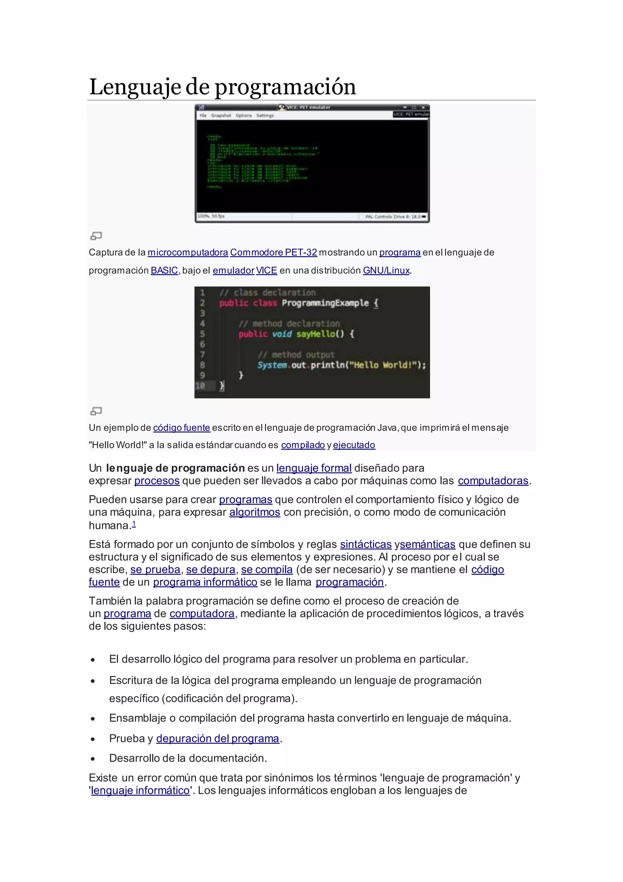 Lenguaje de programación
Captura de la microcomputadora Commodore PET-32 mostrando un programa en el lenguaje de
programación BASIC,bajo el emulador VICE en una distribución GNU/Linux.
Un ejemplo de código fuente escrito en el lenguaje de programación Java,que imprimirá el mensaje
"Hello World!" a la salida estándar cuando es compilado y ejecutado
Un lenguaje de programación es un lenguaje formal diseñado para
expresar procesos que pueden ser llevados a cabo por máquinas como las computadoras.
Pueden usarse para crear programas que controlen el comportamiento físico y lógico de
una máquina, para expresar algoritmos con precisión, o como modo de comunicación
humana.1
Está formado por un conjunto de símbolos y reglas sintácticas ysemánticas que definen su
estructura y el significado de sus elementos y expresiones. Al proceso por el cual se
escribe, se prueba, se depura, se compila (de ser necesario) y se mantiene el código
fuente de un programa informático se le llama programación.
También la palabra programación se define como el proceso de creación de
un programa de computadora, mediante la aplicación de procedimientos lógicos, a través
de los siguientes pasos:
 El desarrollo lógico del programa para resolver un problema en particular.
 Escritura de la lógica del programa empleando un lenguaje de programación
específico (codificación del programa).
 Ensamblaje o compilación del programa hasta convertirlo en lenguaje de máquina.
 Prueba y depuración del programa.
 Desarrollo de la documentación.
Existe un error común que trata por sinónimos los términos 'lenguaje de programación' y
'lenguaje informático'. Los lenguajes informáticos engloban a los lenguajes de
 