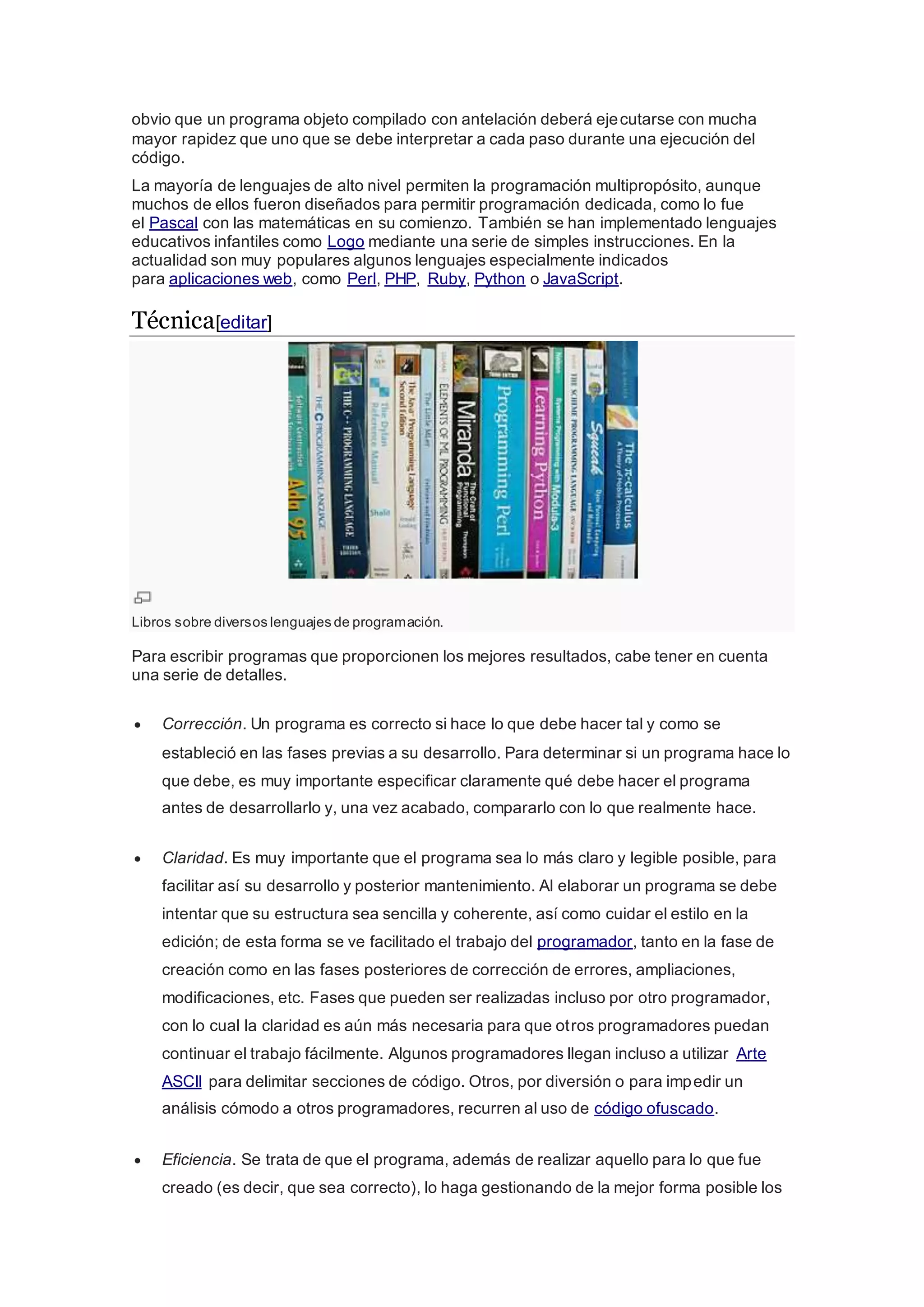 obvio que un programa objeto compilado con antelación deberá ejecutarse con mucha
mayor rapidez que uno que se debe interpretar a cada paso durante una ejecución del
código.
La mayoría de lenguajes de alto nivel permiten la programación multipropósito, aunque
muchos de ellos fueron diseñados para permitir programación dedicada, como lo fue
el Pascal con las matemáticas en su comienzo. También se han implementado lenguajes
educativos infantiles como Logo mediante una serie de simples instrucciones. En la
actualidad son muy populares algunos lenguajes especialmente indicados
para aplicaciones web, como Perl, PHP, Ruby, Python o JavaScript.
Técnica[editar]
Libros sobre diversos lenguajes de programación.
Para escribir programas que proporcionen los mejores resultados, cabe tener en cuenta
una serie de detalles.
 Corrección. Un programa es correcto si hace lo que debe hacer tal y como se
estableció en las fases previas a su desarrollo. Para determinar si un programa hace lo
que debe, es muy importante especificar claramente qué debe hacer el programa
antes de desarrollarlo y, una vez acabado, compararlo con lo que realmente hace.
 Claridad. Es muy importante que el programa sea lo más claro y legible posible, para
facilitar así su desarrollo y posterior mantenimiento. Al elaborar un programa se debe
intentar que su estructura sea sencilla y coherente, así como cuidar el estilo en la
edición; de esta forma se ve facilitado el trabajo del programador, tanto en la fase de
creación como en las fases posteriores de corrección de errores, ampliaciones,
modificaciones, etc. Fases que pueden ser realizadas incluso por otro programador,
con lo cual la claridad es aún más necesaria para que otros programadores puedan
continuar el trabajo fácilmente. Algunos programadores llegan incluso a utilizar Arte
ASCII para delimitar secciones de código. Otros, por diversión o para impedir un
análisis cómodo a otros programadores, recurren al uso de código ofuscado.
 Eficiencia. Se trata de que el programa, además de realizar aquello para lo que fue
creado (es decir, que sea correcto), lo haga gestionando de la mejor forma posible los
 