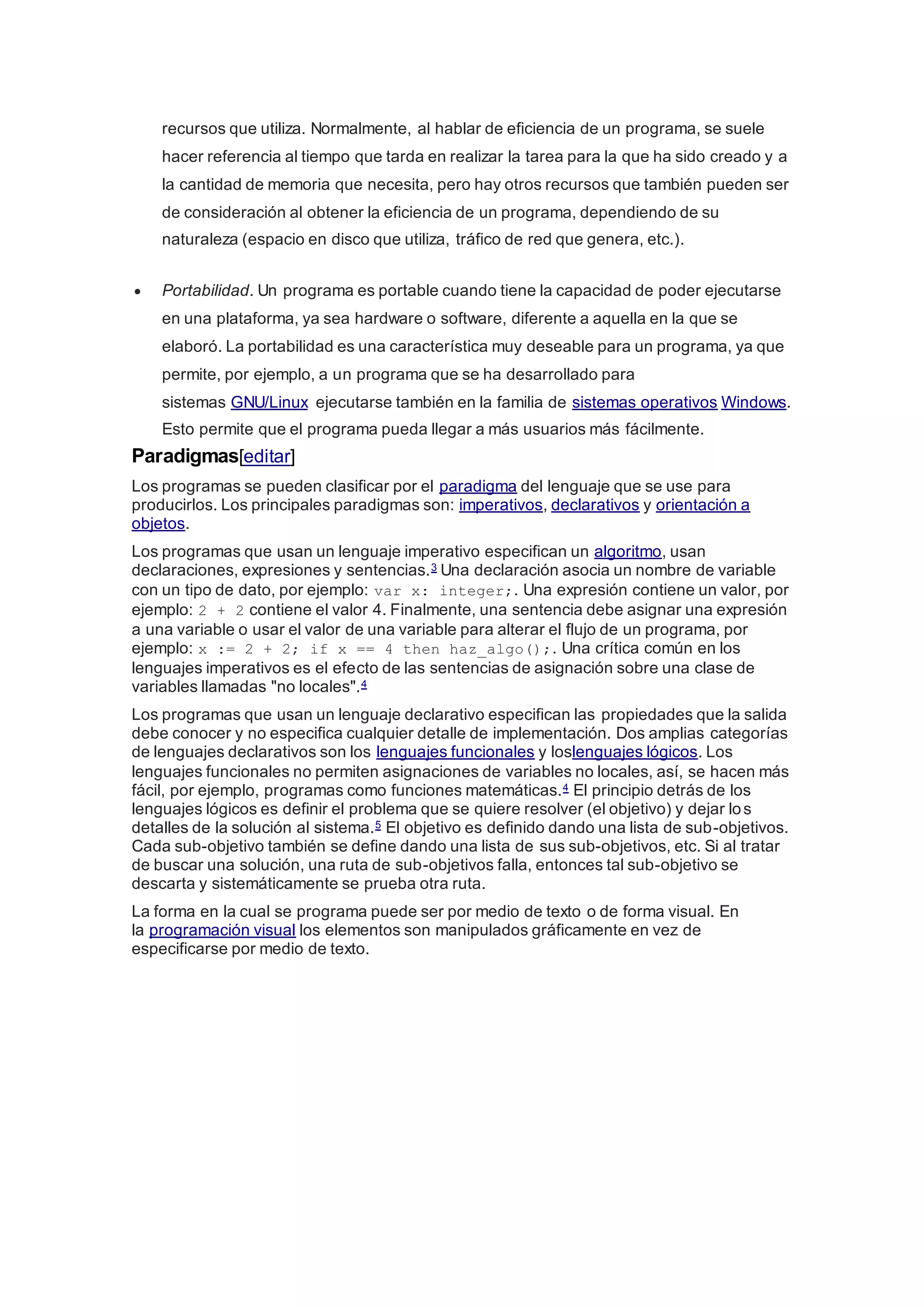 recursos que utiliza. Normalmente, al hablar de eficiencia de un programa, se suele
hacer referencia al tiempo que tarda en realizar la tarea para la que ha sido creado y a
la cantidad de memoria que necesita, pero hay otros recursos que también pueden ser
de consideración al obtener la eficiencia de un programa, dependiendo de su
naturaleza (espacio en disco que utiliza, tráfico de red que genera, etc.).
 Portabilidad. Un programa es portable cuando tiene la capacidad de poder ejecutarse
en una plataforma, ya sea hardware o software, diferente a aquella en la que se
elaboró. La portabilidad es una característica muy deseable para un programa, ya que
permite, por ejemplo, a un programa que se ha desarrollado para
sistemas GNU/Linux ejecutarse también en la familia de sistemas operativos Windows.
Esto permite que el programa pueda llegar a más usuarios más fácilmente.
Paradigmas[editar]
Los programas se pueden clasificar por el paradigma del lenguaje que se use para
producirlos. Los principales paradigmas son: imperativos, declarativos y orientación a
objetos.
Los programas que usan un lenguaje imperativo especifican un algoritmo, usan
declaraciones, expresiones y sentencias.3 Una declaración asocia un nombre de variable
con un tipo de dato, por ejemplo: var x: integer;. Una expresión contiene un valor, por
ejemplo: 2 + 2 contiene el valor 4. Finalmente, una sentencia debe asignar una expresión
a una variable o usar el valor de una variable para alterar el flujo de un programa, por
ejemplo: x := 2 + 2; if x == 4 then haz_algo();. Una crítica común en los
lenguajes imperativos es el efecto de las sentencias de asignación sobre una clase de
variables llamadas "no locales".4
Los programas que usan un lenguaje declarativo especifican las propiedades que la salida
debe conocer y no especifica cualquier detalle de implementación. Dos amplias categorías
de lenguajes declarativos son los lenguajes funcionales y loslenguajes lógicos. Los
lenguajes funcionales no permiten asignaciones de variables no locales, así, se hacen más
fácil, por ejemplo, programas como funciones matemáticas.4 El principio detrás de los
lenguajes lógicos es definir el problema que se quiere resolver (el objetivo) y dejar los
detalles de la solución al sistema.5 El objetivo es definido dando una lista de sub-objetivos.
Cada sub-objetivo también se define dando una lista de sus sub-objetivos, etc. Si al tratar
de buscar una solución, una ruta de sub-objetivos falla, entonces tal sub-objetivo se
descarta y sistemáticamente se prueba otra ruta.
La forma en la cual se programa puede ser por medio de texto o de forma visual. En
la programación visual los elementos son manipulados gráficamente en vez de
especificarse por medio de texto.
 