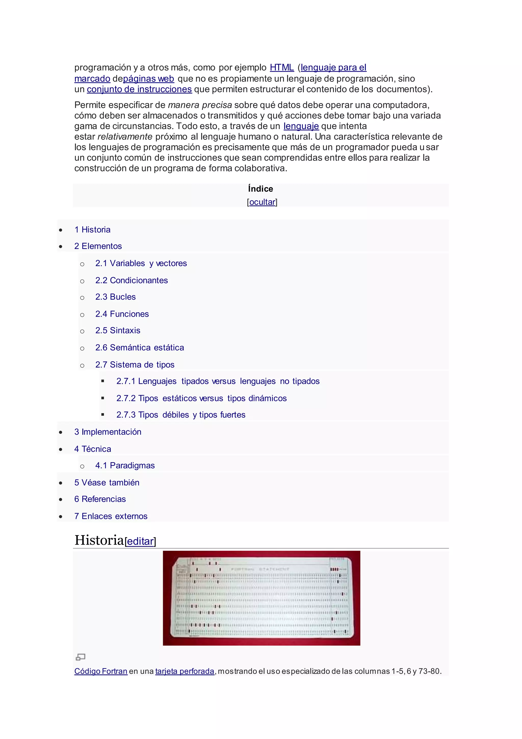 programación y a otros más, como por ejemplo HTML (lenguaje para el
marcado depáginas web que no es propiamente un lenguaje de programación, sino
un conjunto de instrucciones que permiten estructurar el contenido de los documentos).
Permite especificar de manera precisa sobre qué datos debe operar una computadora,
cómo deben ser almacenados o transmitidos y qué acciones debe tomar bajo una variada
gama de circunstancias. Todo esto, a través de un lenguaje que intenta
estar relativamente próximo al lenguaje humano o natural. Una característica relevante de
los lenguajes de programación es precisamente que más de un programador pueda usar
un conjunto común de instrucciones que sean comprendidas entre ellos para realizar la
construcción de un programa de forma colaborativa.
Índice
[ocultar]
 1 Historia
 2 Elementos
o 2.1 Variables y vectores
o 2.2 Condicionantes
o 2.3 Bucles
o 2.4 Funciones
o 2.5 Sintaxis
o 2.6 Semántica estática
o 2.7 Sistema de tipos
 2.7.1 Lenguajes tipados versus lenguajes no tipados
 2.7.2 Tipos estáticos versus tipos dinámicos
 2.7.3 Tipos débiles y tipos fuertes
 3 Implementación
 4 Técnica
o 4.1 Paradigmas
 5 Véase también
 6 Referencias
 7 Enlaces externos
Historia[editar]
Código Fortran en una tarjeta perforada,mostrando el uso especializado de las columnas 1-5,6 y 73-80.
 