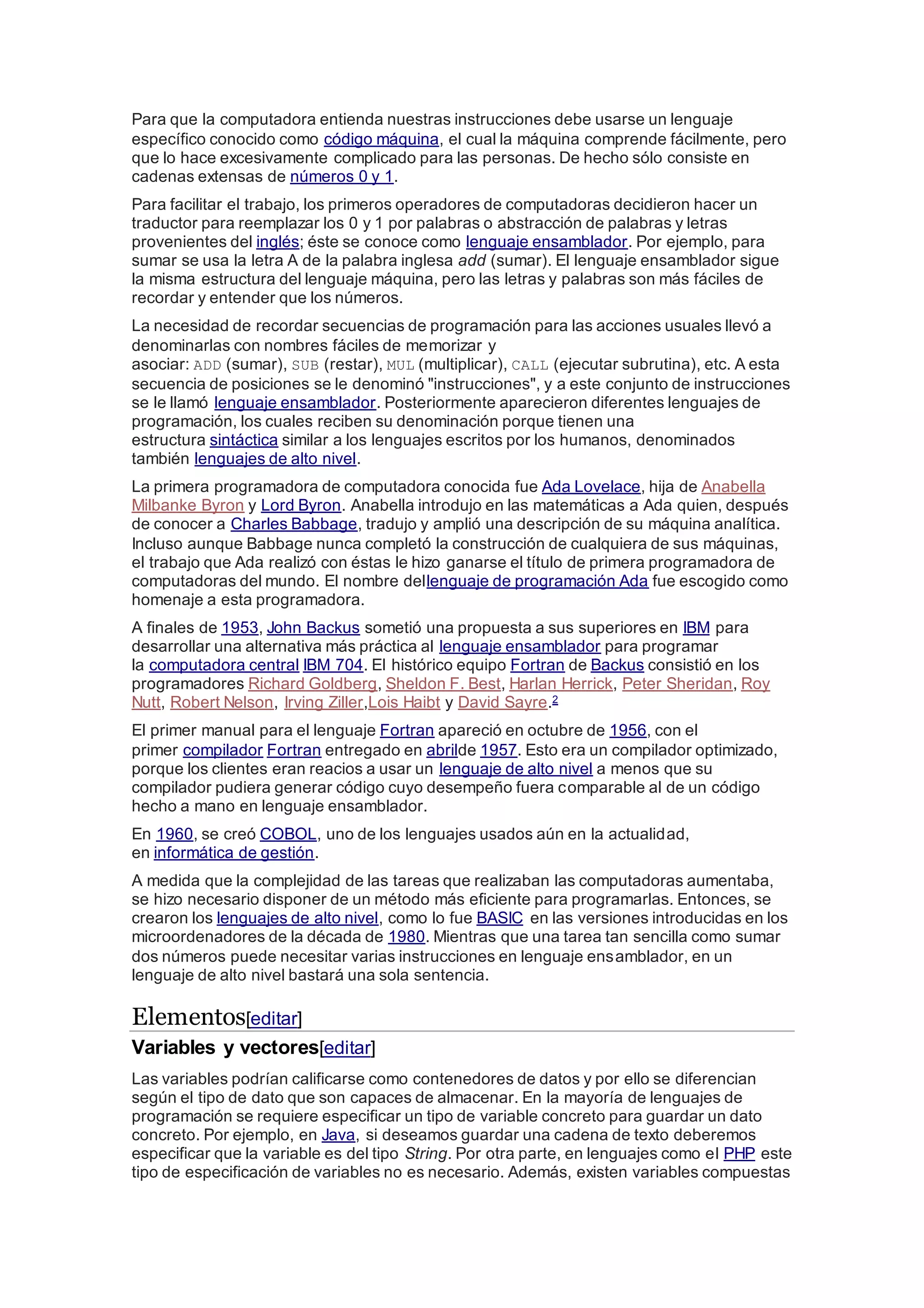 Para que la computadora entienda nuestras instrucciones debe usarse un lenguaje
específico conocido como código máquina, el cual la máquina comprende fácilmente, pero
que lo hace excesivamente complicado para las personas. De hecho sólo consiste en
cadenas extensas de números 0 y 1.
Para facilitar el trabajo, los primeros operadores de computadoras decidieron hacer un
traductor para reemplazar los 0 y 1 por palabras o abstracción de palabras y letras
provenientes del inglés; éste se conoce como lenguaje ensamblador. Por ejemplo, para
sumar se usa la letra A de la palabra inglesa add (sumar). El lenguaje ensamblador sigue
la misma estructura del lenguaje máquina, pero las letras y palabras son más fáciles de
recordar y entender que los números.
La necesidad de recordar secuencias de programación para las acciones usuales llevó a
denominarlas con nombres fáciles de memorizar y
asociar: ADD (sumar), SUB (restar), MUL (multiplicar), CALL (ejecutar subrutina), etc. A esta
secuencia de posiciones se le denominó "instrucciones", y a este conjunto de instrucciones
se le llamó lenguaje ensamblador. Posteriormente aparecieron diferentes lenguajes de
programación, los cuales reciben su denominación porque tienen una
estructura sintáctica similar a los lenguajes escritos por los humanos, denominados
también lenguajes de alto nivel.
La primera programadora de computadora conocida fue Ada Lovelace, hija de Anabella
Milbanke Byron y Lord Byron. Anabella introdujo en las matemáticas a Ada quien, después
de conocer a Charles Babbage, tradujo y amplió una descripción de su máquina analítica.
Incluso aunque Babbage nunca completó la construcción de cualquiera de sus máquinas,
el trabajo que Ada realizó con éstas le hizo ganarse el título de primera programadora de
computadoras del mundo. El nombre dellenguaje de programación Ada fue escogido como
homenaje a esta programadora.
A finales de 1953, John Backus sometió una propuesta a sus superiores en IBM para
desarrollar una alternativa más práctica al lenguaje ensamblador para programar
la computadora central IBM 704. El histórico equipo Fortran de Backus consistió en los
programadores Richard Goldberg, Sheldon F. Best, Harlan Herrick, Peter Sheridan, Roy
Nutt, Robert Nelson, Irving Ziller,Lois Haibt y David Sayre.2
El primer manual para el lenguaje Fortran apareció en octubre de 1956, con el
primer compilador Fortran entregado en abrilde 1957. Esto era un compilador optimizado,
porque los clientes eran reacios a usar un lenguaje de alto nivel a menos que su
compilador pudiera generar código cuyo desempeño fuera comparable al de un código
hecho a mano en lenguaje ensamblador.
En 1960, se creó COBOL, uno de los lenguajes usados aún en la actualidad,
en informática de gestión.
A medida que la complejidad de las tareas que realizaban las computadoras aumentaba,
se hizo necesario disponer de un método más eficiente para programarlas. Entonces, se
crearon los lenguajes de alto nivel, como lo fue BASIC en las versiones introducidas en los
microordenadores de la década de 1980. Mientras que una tarea tan sencilla como sumar
dos números puede necesitar varias instrucciones en lenguaje ensamblador, en un
lenguaje de alto nivel bastará una sola sentencia.
Elementos[editar]
Variables y vectores[editar]
Las variables podrían calificarse como contenedores de datos y por ello se diferencian
según el tipo de dato que son capaces de almacenar. En la mayoría de lenguajes de
programación se requiere especificar un tipo de variable concreto para guardar un dato
concreto. Por ejemplo, en Java, si deseamos guardar una cadena de texto deberemos
especificar que la variable es del tipo String. Por otra parte, en lenguajes como el PHP este
tipo de especificación de variables no es necesario. Además, existen variables compuestas
 
