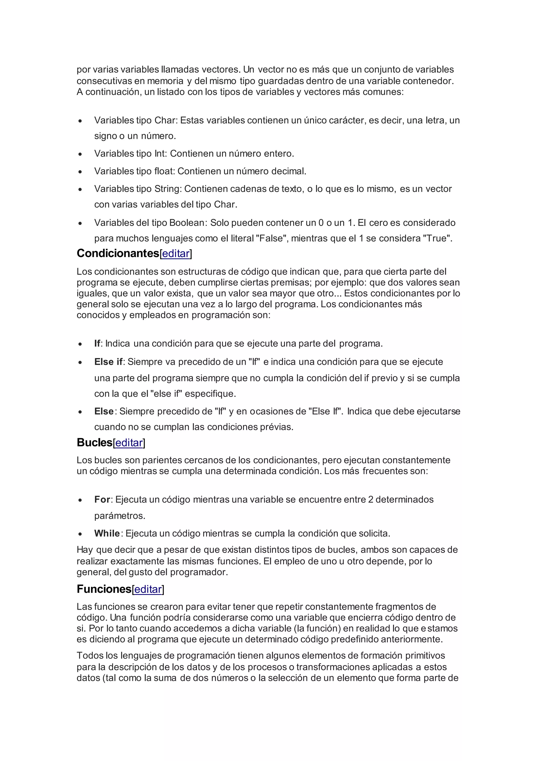 por varias variables llamadas vectores. Un vector no es más que un conjunto de variables
consecutivas en memoria y del mismo tipo guardadas dentro de una variable contenedor.
A continuación, un listado con los tipos de variables y vectores más comunes:
 Variables tipo Char: Estas variables contienen un único carácter, es decir, una letra, un
signo o un número.
 Variables tipo Int: Contienen un número entero.
 Variables tipo float: Contienen un número decimal.
 Variables tipo String: Contienen cadenas de texto, o lo que es lo mismo, es un vector
con varias variables del tipo Char.
 Variables del tipo Boolean: Solo pueden contener un 0 o un 1. El cero es considerado
para muchos lenguajes como el literal "False", mientras que el 1 se considera "True".
Condicionantes[editar]
Los condicionantes son estructuras de código que indican que, para que cierta parte del
programa se ejecute, deben cumplirse ciertas premisas; por ejemplo: que dos valores sean
iguales, que un valor exista, que un valor sea mayor que otro... Estos condicionantes por lo
general solo se ejecutan una vez a lo largo del programa. Los condicionantes más
conocidos y empleados en programación son:
 If: Indica una condición para que se ejecute una parte del programa.
 Else if: Siempre va precedido de un "If" e indica una condición para que se ejecute
una parte del programa siempre que no cumpla la condición del if previo y si se cumpla
con la que el "else if" especifique.
 Else: Siempre precedido de "If" y en ocasiones de "Else If". Indica que debe ejecutarse
cuando no se cumplan las condiciones prévias.
Bucles[editar]
Los bucles son parientes cercanos de los condicionantes, pero ejecutan constantemente
un código mientras se cumpla una determinada condición. Los más frecuentes son:
 For: Ejecuta un código mientras una variable se encuentre entre 2 determinados
parámetros.
 While: Ejecuta un código mientras se cumpla la condición que solicita.
Hay que decir que a pesar de que existan distintos tipos de bucles, ambos son capaces de
realizar exactamente las mismas funciones. El empleo de uno u otro depende, por lo
general, del gusto del programador.
Funciones[editar]
Las funciones se crearon para evitar tener que repetir constantemente fragmentos de
código. Una función podría considerarse como una variable que encierra código dentro de
si. Por lo tanto cuando accedemos a dicha variable (la función) en realidad lo que estamos
es diciendo al programa que ejecute un determinado código predefinido anteriormente.
Todos los lenguajes de programación tienen algunos elementos de formación primitivos
para la descripción de los datos y de los procesos o transformaciones aplicadas a estos
datos (tal como la suma de dos números o la selección de un elemento que forma parte de
 