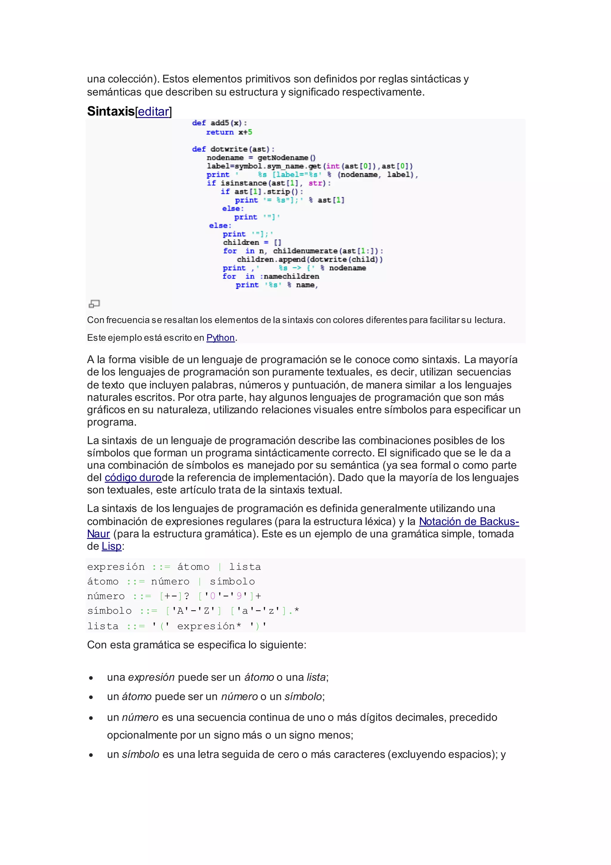 una colección). Estos elementos primitivos son definidos por reglas sintácticas y
semánticas que describen su estructura y significado respectivamente.
Sintaxis[editar]
Con frecuencia se resaltan los elementos de la sintaxis con colores diferentes para facilitar su lectura.
Este ejemplo está escrito en Python.
A la forma visible de un lenguaje de programación se le conoce como sintaxis. La mayoría
de los lenguajes de programación son puramente textuales, es decir, utilizan secuencias
de texto que incluyen palabras, números y puntuación, de manera similar a los lenguajes
naturales escritos. Por otra parte, hay algunos lenguajes de programación que son más
gráficos en su naturaleza, utilizando relaciones visuales entre símbolos para especificar un
programa.
La sintaxis de un lenguaje de programación describe las combinaciones posibles de los
símbolos que forman un programa sintácticamente correcto. El significado que se le da a
una combinación de símbolos es manejado por su semántica (ya sea formal o como parte
del código durode la referencia de implementación). Dado que la mayoría de los lenguajes
son textuales, este artículo trata de la sintaxis textual.
La sintaxis de los lenguajes de programación es definida generalmente utilizando una
combinación de expresiones regulares (para la estructura léxica) y la Notación de Backus-
Naur (para la estructura gramática). Este es un ejemplo de una gramática simple, tomada
de Lisp:
expresión ::= átomo | lista
átomo ::= número | símbolo
número ::= [+-]? ['0'-'9']+
símbolo ::= ['A'-'Z'] ['a'-'z'].*
lista ::= '(' expresión* ')'
Con esta gramática se especifica lo siguiente:
 una expresión puede ser un átomo o una lista;
 un átomo puede ser un número o un símbolo;
 un número es una secuencia continua de uno o más dígitos decimales, precedido
opcionalmente por un signo más o un signo menos;
 un símbolo es una letra seguida de cero o más caracteres (excluyendo espacios); y
 