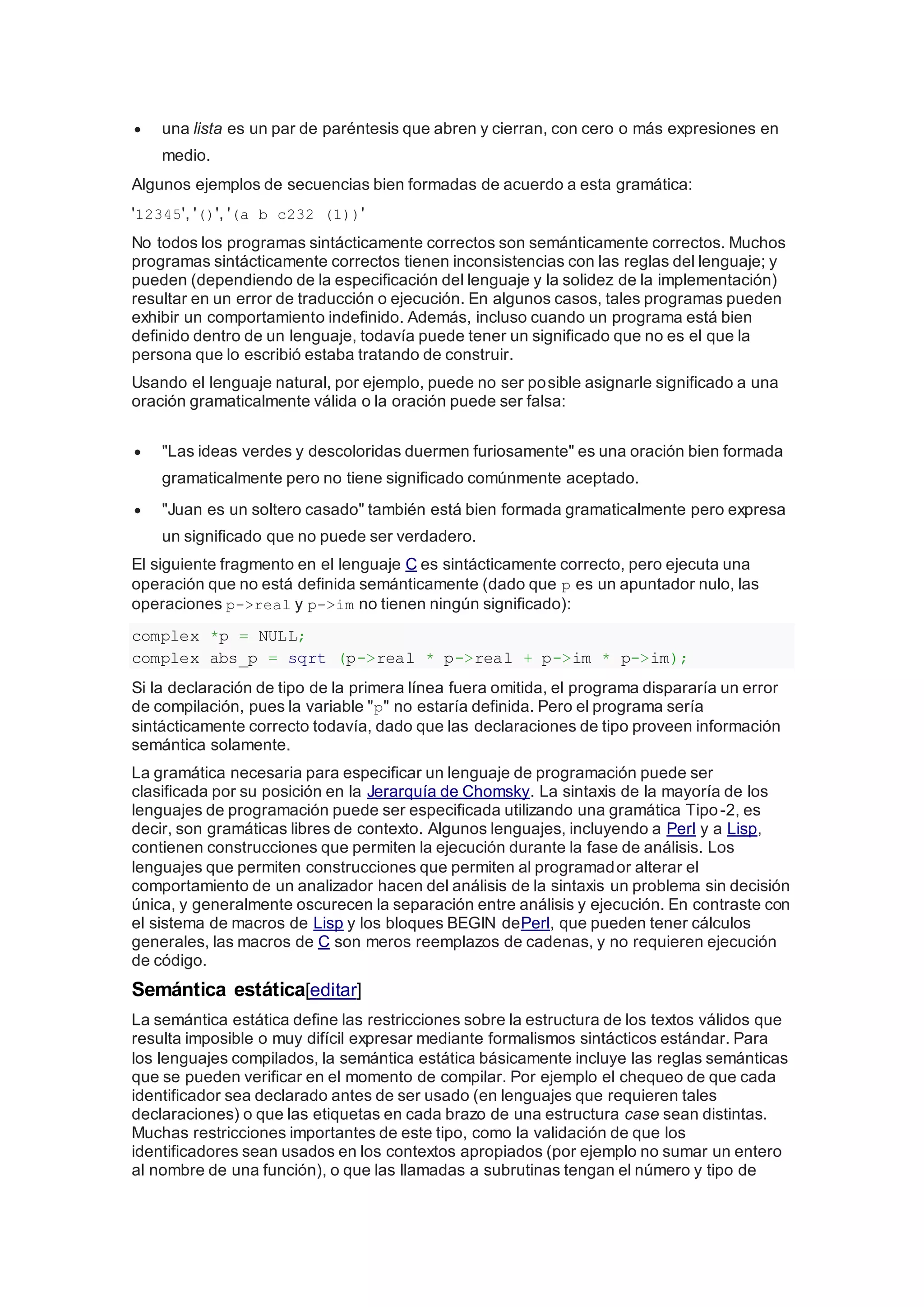  una lista es un par de paréntesis que abren y cierran, con cero o más expresiones en
medio.
Algunos ejemplos de secuencias bien formadas de acuerdo a esta gramática:
'12345', '()', '(a b c232 (1))'
No todos los programas sintácticamente correctos son semánticamente correctos. Muchos
programas sintácticamente correctos tienen inconsistencias con las reglas del lenguaje; y
pueden (dependiendo de la especificación del lenguaje y la solidez de la implementación)
resultar en un error de traducción o ejecución. En algunos casos, tales programas pueden
exhibir un comportamiento indefinido. Además, incluso cuando un programa está bien
definido dentro de un lenguaje, todavía puede tener un significado que no es el que la
persona que lo escribió estaba tratando de construir.
Usando el lenguaje natural, por ejemplo, puede no ser posible asignarle significado a una
oración gramaticalmente válida o la oración puede ser falsa:
 "Las ideas verdes y descoloridas duermen furiosamente" es una oración bien formada
gramaticalmente pero no tiene significado comúnmente aceptado.
 "Juan es un soltero casado" también está bien formada gramaticalmente pero expresa
un significado que no puede ser verdadero.
El siguiente fragmento en el lenguaje C es sintácticamente correcto, pero ejecuta una
operación que no está definida semánticamente (dado que p es un apuntador nulo, las
operaciones p->real y p->im no tienen ningún significado):
complex *p = NULL;
complex abs_p = sqrt (p->real * p->real + p->im * p->im);
Si la declaración de tipo de la primera línea fuera omitida, el programa dispararía un error
de compilación, pues la variable "p" no estaría definida. Pero el programa sería
sintácticamente correcto todavía, dado que las declaraciones de tipo proveen información
semántica solamente.
La gramática necesaria para especificar un lenguaje de programación puede ser
clasificada por su posición en la Jerarquía de Chomsky. La sintaxis de la mayoría de los
lenguajes de programación puede ser especificada utilizando una gramática Tipo-2, es
decir, son gramáticas libres de contexto. Algunos lenguajes, incluyendo a Perl y a Lisp,
contienen construcciones que permiten la ejecución durante la fase de análisis. Los
lenguajes que permiten construcciones que permiten al programador alterar el
comportamiento de un analizador hacen del análisis de la sintaxis un problema sin decisión
única, y generalmente oscurecen la separación entre análisis y ejecución. En contraste con
el sistema de macros de Lisp y los bloques BEGIN dePerl, que pueden tener cálculos
generales, las macros de C son meros reemplazos de cadenas, y no requieren ejecución
de código.
Semántica estática[editar]
La semántica estática define las restricciones sobre la estructura de los textos válidos que
resulta imposible o muy difícil expresar mediante formalismos sintácticos estándar. Para
los lenguajes compilados, la semántica estática básicamente incluye las reglas semánticas
que se pueden verificar en el momento de compilar. Por ejemplo el chequeo de que cada
identificador sea declarado antes de ser usado (en lenguajes que requieren tales
declaraciones) o que las etiquetas en cada brazo de una estructura case sean distintas.
Muchas restricciones importantes de este tipo, como la validación de que los
identificadores sean usados en los contextos apropiados (por ejemplo no sumar un entero
al nombre de una función), o que las llamadas a subrutinas tengan el número y tipo de
 