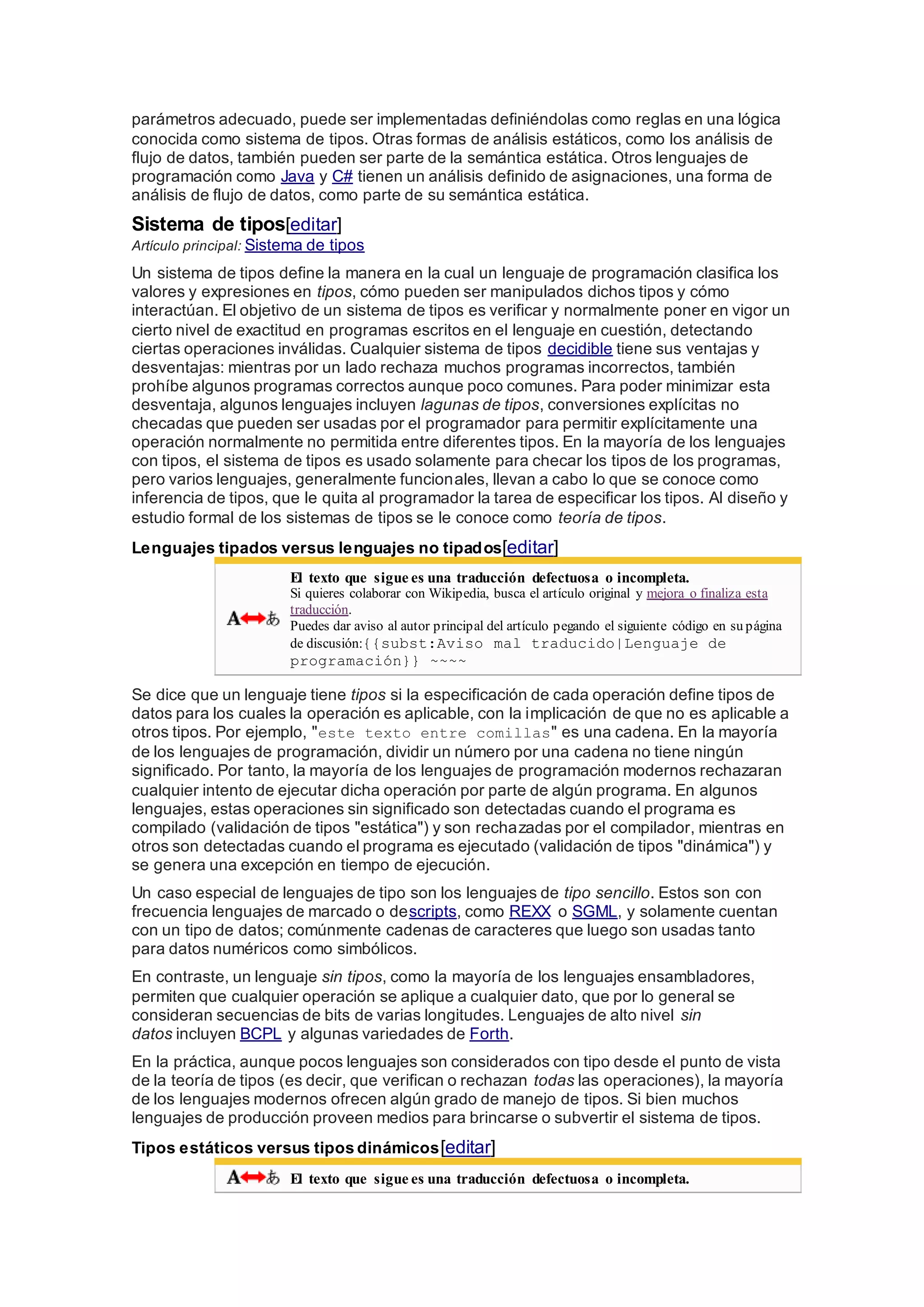 parámetros adecuado, puede ser implementadas definiéndolas como reglas en una lógica
conocida como sistema de tipos. Otras formas de análisis estáticos, como los análisis de
flujo de datos, también pueden ser parte de la semántica estática. Otros lenguajes de
programación como Java y C# tienen un análisis definido de asignaciones, una forma de
análisis de flujo de datos, como parte de su semántica estática.
Sistema de tipos[editar]
Artículo principal: Sistema de tipos
Un sistema de tipos define la manera en la cual un lenguaje de programación clasifica los
valores y expresiones en tipos, cómo pueden ser manipulados dichos tipos y cómo
interactúan. El objetivo de un sistema de tipos es verificar y normalmente poner en vigor un
cierto nivel de exactitud en programas escritos en el lenguaje en cuestión, detectando
ciertas operaciones inválidas. Cualquier sistema de tipos decidible tiene sus ventajas y
desventajas: mientras por un lado rechaza muchos programas incorrectos, también
prohíbe algunos programas correctos aunque poco comunes. Para poder minimizar esta
desventaja, algunos lenguajes incluyen lagunas de tipos, conversiones explícitas no
checadas que pueden ser usadas por el programador para permitir explícitamente una
operación normalmente no permitida entre diferentes tipos. En la mayoría de los lenguajes
con tipos, el sistema de tipos es usado solamente para checar los tipos de los programas,
pero varios lenguajes, generalmente funcionales, llevan a cabo lo que se conoce como
inferencia de tipos, que le quita al programador la tarea de especificar los tipos. Al diseño y
estudio formal de los sistemas de tipos se le conoce como teoría de tipos.
Lenguajes tipados versus lenguajes no tipados[editar]
El texto que sigue es una traducción defectuosa o incompleta.
Si quieres colaborar con Wikipedia, busca el artículo original y mejora o finaliza esta
traducción.
Puedes dar aviso al autor principal del artículo pegando el siguiente código en su página
de discusión:{{subst:Aviso mal traducido|Lenguaje de
programación}} ~~~~
Se dice que un lenguaje tiene tipos si la especificación de cada operación define tipos de
datos para los cuales la operación es aplicable, con la implicación de que no es aplicable a
otros tipos. Por ejemplo, "este texto entre comillas" es una cadena. En la mayoría
de los lenguajes de programación, dividir un número por una cadena no tiene ningún
significado. Por tanto, la mayoría de los lenguajes de programación modernos rechazaran
cualquier intento de ejecutar dicha operación por parte de algún programa. En algunos
lenguajes, estas operaciones sin significado son detectadas cuando el programa es
compilado (validación de tipos "estática") y son rechazadas por el compilador, mientras en
otros son detectadas cuando el programa es ejecutado (validación de tipos "dinámica") y
se genera una excepción en tiempo de ejecución.
Un caso especial de lenguajes de tipo son los lenguajes de tipo sencillo. Estos son con
frecuencia lenguajes de marcado o descripts, como REXX o SGML, y solamente cuentan
con un tipo de datos; comúnmente cadenas de caracteres que luego son usadas tanto
para datos numéricos como simbólicos.
En contraste, un lenguaje sin tipos, como la mayoría de los lenguajes ensambladores,
permiten que cualquier operación se aplique a cualquier dato, que por lo general se
consideran secuencias de bits de varias longitudes. Lenguajes de alto nivel sin
datos incluyen BCPL y algunas variedades de Forth.
En la práctica, aunque pocos lenguajes son considerados con tipo desde el punto de vista
de la teoría de tipos (es decir, que verifican o rechazan todas las operaciones), la mayoría
de los lenguajes modernos ofrecen algún grado de manejo de tipos. Si bien muchos
lenguajes de producción proveen medios para brincarse o subvertir el sistema de tipos.
Tipos estáticos versus tipos dinámicos[editar]
El texto que sigue es una traducción defectuosa o incompleta.
 