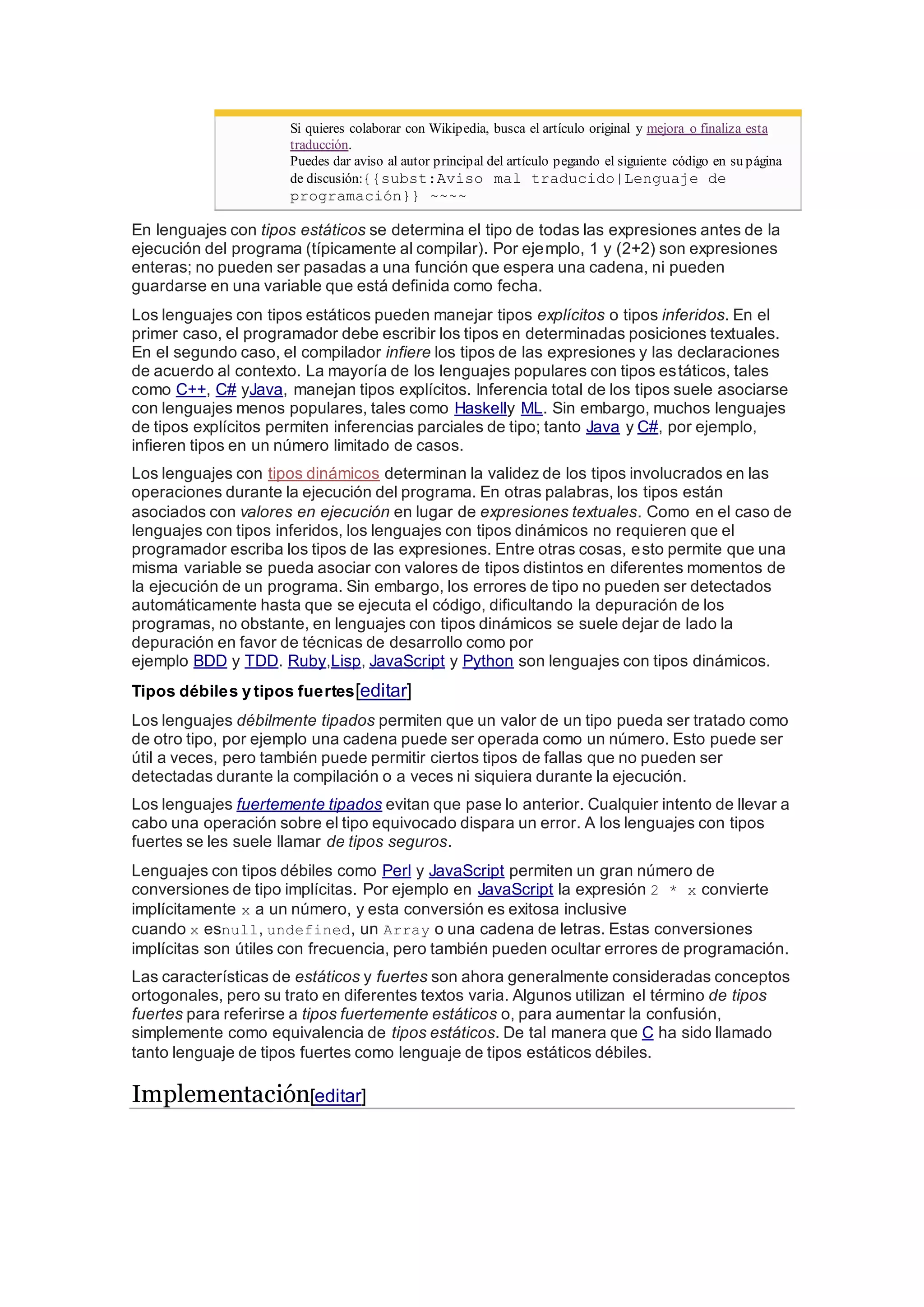 Si quieres colaborar con Wikipedia, busca el artículo original y mejora o finaliza esta
traducción.
Puedes dar aviso al autor principal del artículo pegando el siguiente código en su página
de discusión:{{subst:Aviso mal traducido|Lenguaje de
programación}} ~~~~
En lenguajes con tipos estáticos se determina el tipo de todas las expresiones antes de la
ejecución del programa (típicamente al compilar). Por ejemplo, 1 y (2+2) son expresiones
enteras; no pueden ser pasadas a una función que espera una cadena, ni pueden
guardarse en una variable que está definida como fecha.
Los lenguajes con tipos estáticos pueden manejar tipos explícitos o tipos inferidos. En el
primer caso, el programador debe escribir los tipos en determinadas posiciones textuales.
En el segundo caso, el compilador infiere los tipos de las expresiones y las declaraciones
de acuerdo al contexto. La mayoría de los lenguajes populares con tipos estáticos, tales
como C++, C# yJava, manejan tipos explícitos. Inferencia total de los tipos suele asociarse
con lenguajes menos populares, tales como Haskelly ML. Sin embargo, muchos lenguajes
de tipos explícitos permiten inferencias parciales de tipo; tanto Java y C#, por ejemplo,
infieren tipos en un número limitado de casos.
Los lenguajes con tipos dinámicos determinan la validez de los tipos involucrados en las
operaciones durante la ejecución del programa. En otras palabras, los tipos están
asociados con valores en ejecución en lugar de expresiones textuales. Como en el caso de
lenguajes con tipos inferidos, los lenguajes con tipos dinámicos no requieren que el
programador escriba los tipos de las expresiones. Entre otras cosas, esto permite que una
misma variable se pueda asociar con valores de tipos distintos en diferentes momentos de
la ejecución de un programa. Sin embargo, los errores de tipo no pueden ser detectados
automáticamente hasta que se ejecuta el código, dificultando la depuración de los
programas, no obstante, en lenguajes con tipos dinámicos se suele dejar de lado la
depuración en favor de técnicas de desarrollo como por
ejemplo BDD y TDD. Ruby,Lisp, JavaScript y Python son lenguajes con tipos dinámicos.
Tipos débiles y tipos fuertes[editar]
Los lenguajes débilmente tipados permiten que un valor de un tipo pueda ser tratado como
de otro tipo, por ejemplo una cadena puede ser operada como un número. Esto puede ser
útil a veces, pero también puede permitir ciertos tipos de fallas que no pueden ser
detectadas durante la compilación o a veces ni siquiera durante la ejecución.
Los lenguajes fuertemente tipados evitan que pase lo anterior. Cualquier intento de llevar a
cabo una operación sobre el tipo equivocado dispara un error. A los lenguajes con tipos
fuertes se les suele llamar de tipos seguros.
Lenguajes con tipos débiles como Perl y JavaScript permiten un gran número de
conversiones de tipo implícitas. Por ejemplo en JavaScript la expresión 2 * x convierte
implícitamente x a un número, y esta conversión es exitosa inclusive
cuando x esnull, undefined, un Array o una cadena de letras. Estas conversiones
implícitas son útiles con frecuencia, pero también pueden ocultar errores de programación.
Las características de estáticos y fuertes son ahora generalmente consideradas conceptos
ortogonales, pero su trato en diferentes textos varia. Algunos utilizan el término de tipos
fuertes para referirse a tipos fuertemente estáticos o, para aumentar la confusión,
simplemente como equivalencia de tipos estáticos. De tal manera que C ha sido llamado
tanto lenguaje de tipos fuertes como lenguaje de tipos estáticos débiles.
Implementación[editar]
 