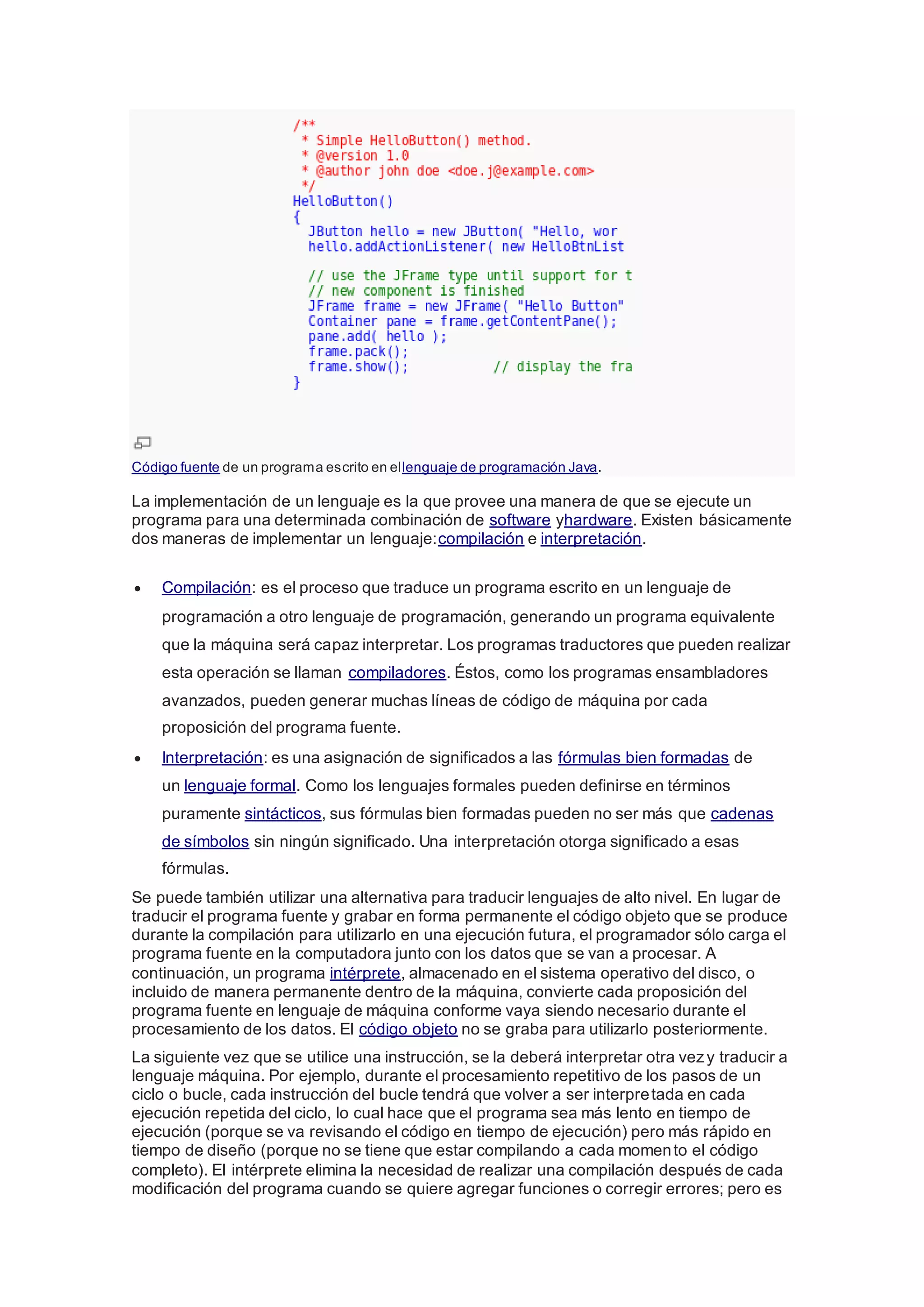 Código fuente de un programa escrito en ellenguaje de programación Java.
La implementación de un lenguaje es la que provee una manera de que se ejecute un
programa para una determinada combinación de software yhardware. Existen básicamente
dos maneras de implementar un lenguaje:compilación e interpretación.
 Compilación: es el proceso que traduce un programa escrito en un lenguaje de
programación a otro lenguaje de programación, generando un programa equivalente
que la máquina será capaz interpretar. Los programas traductores que pueden realizar
esta operación se llaman compiladores. Éstos, como los programas ensambladores
avanzados, pueden generar muchas líneas de código de máquina por cada
proposición del programa fuente.
 Interpretación: es una asignación de significados a las fórmulas bien formadas de
un lenguaje formal. Como los lenguajes formales pueden definirse en términos
puramente sintácticos, sus fórmulas bien formadas pueden no ser más que cadenas
de símbolos sin ningún significado. Una interpretación otorga significado a esas
fórmulas.
Se puede también utilizar una alternativa para traducir lenguajes de alto nivel. En lugar de
traducir el programa fuente y grabar en forma permanente el código objeto que se produce
durante la compilación para utilizarlo en una ejecución futura, el programador sólo carga el
programa fuente en la computadora junto con los datos que se van a procesar. A
continuación, un programa intérprete, almacenado en el sistema operativo del disco, o
incluido de manera permanente dentro de la máquina, convierte cada proposición del
programa fuente en lenguaje de máquina conforme vaya siendo necesario durante el
procesamiento de los datos. El código objeto no se graba para utilizarlo posteriormente.
La siguiente vez que se utilice una instrucción, se la deberá interpretar otra vezy traducir a
lenguaje máquina. Por ejemplo, durante el procesamiento repetitivo de los pasos de un
ciclo o bucle, cada instrucción del bucle tendrá que volver a ser interpretada en cada
ejecución repetida del ciclo, lo cual hace que el programa sea más lento en tiempo de
ejecución (porque se va revisando el código en tiempo de ejecución) pero más rápido en
tiempo de diseño (porque no se tiene que estar compilando a cada momento el código
completo). El intérprete elimina la necesidad de realizar una compilación después de cada
modificación del programa cuando se quiere agregar funciones o corregir errores; pero es
 