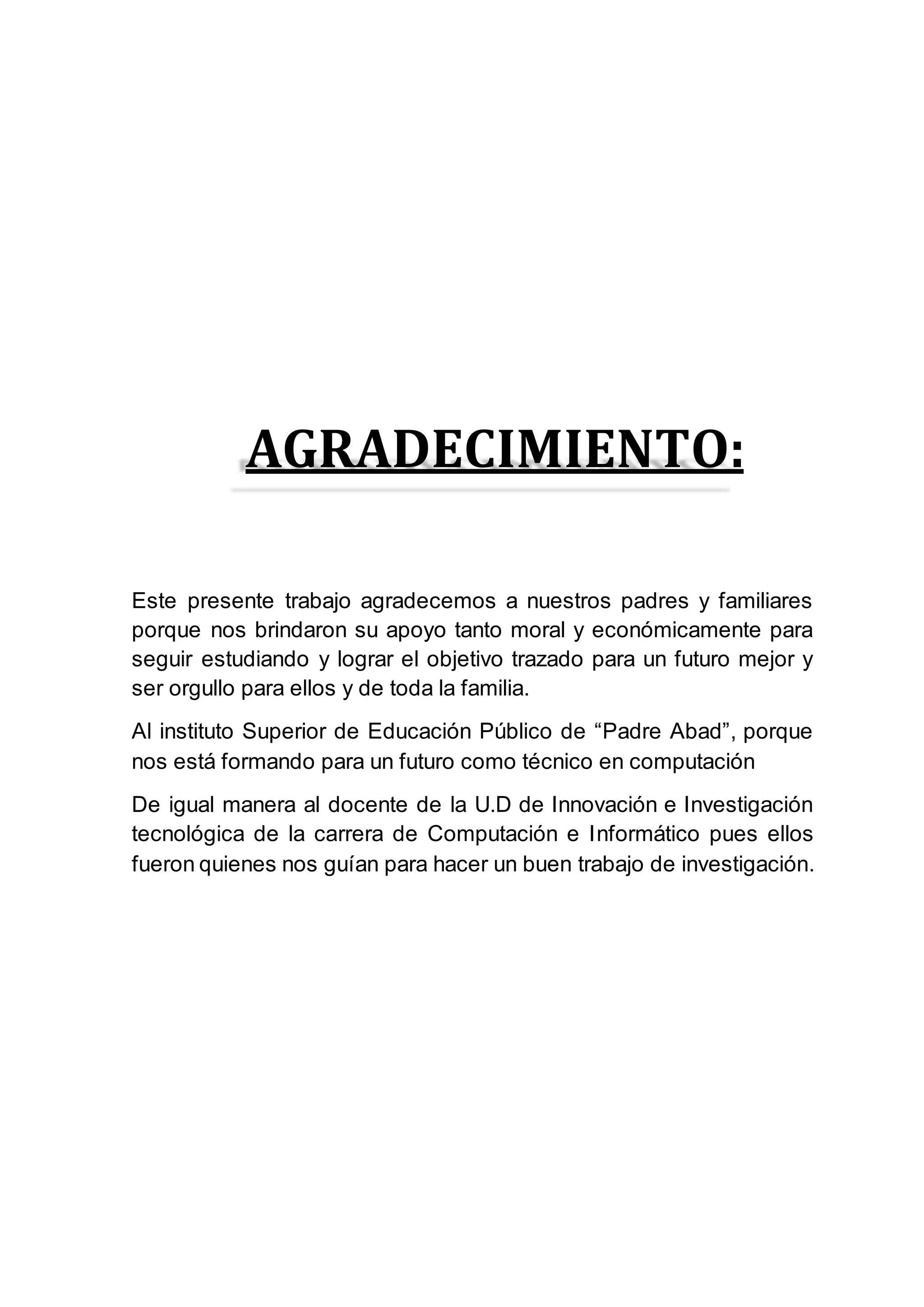 AGRADECIMIENTO:
Este presente trabajo agradecemos a nuestros padres y familiares
porque nos brindaron su apoyo tanto moral y económicamente para
seguir estudiando y lograr el objetivo trazado para un futuro mejor y
ser orgullo para ellos y de toda la familia.
Al instituto Superior de Educación Público de “Padre Abad”, porque
nos está formando para un futuro como técnico en computación
De igual manera al docente de la U.D de Innovación e Investigación
tecnológica de la carrera de Computación e Informático pues ellos
fueron quienes nos guían para hacer un buen trabajo de investigación.
 