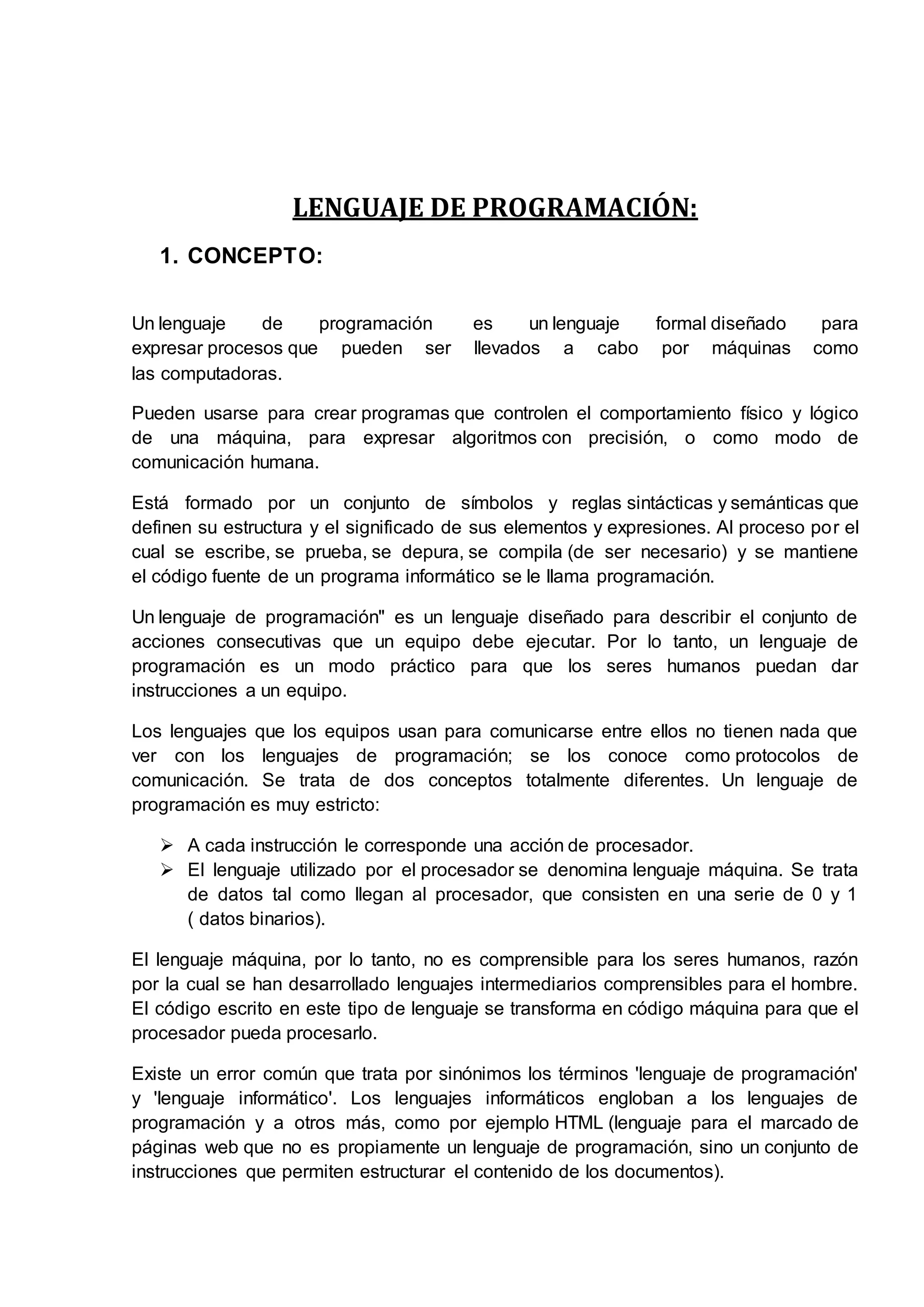 LENGUAJE DE PROGRAMACIÓN:
1. CONCEPTO:
Un lenguaje de programación es un lenguaje formal diseñado para
expresar procesos que pueden ser llevados a cabo por máquinas como
las computadoras.
Pueden usarse para crear programas que controlen el comportamiento físico y lógico
de una máquina, para expresar algoritmos con precisión, o como modo de
comunicación humana.
Está formado por un conjunto de símbolos y reglas sintácticas y semánticas que
definen su estructura y el significado de sus elementos y expresiones. Al proceso por el
cual se escribe, se prueba, se depura, se compila (de ser necesario) y se mantiene
el código fuente de un programa informático se le llama programación.
Un lenguaje de programación" es un lenguaje diseñado para describir el conjunto de
acciones consecutivas que un equipo debe ejecutar. Por lo tanto, un lenguaje de
programación es un modo práctico para que los seres humanos puedan dar
instrucciones a un equipo.
Los lenguajes que los equipos usan para comunicarse entre ellos no tienen nada que
ver con los lenguajes de programación; se los conoce como protocolos de
comunicación. Se trata de dos conceptos totalmente diferentes. Un lenguaje de
programación es muy estricto:
 A cada instrucción le corresponde una acción de procesador.
 El lenguaje utilizado por el procesador se denomina lenguaje máquina. Se trata
de datos tal como llegan al procesador, que consisten en una serie de 0 y 1
( datos binarios).
El lenguaje máquina, por lo tanto, no es comprensible para los seres humanos, razón
por la cual se han desarrollado lenguajes intermediarios comprensibles para el hombre.
El código escrito en este tipo de lenguaje se transforma en código máquina para que el
procesador pueda procesarlo.
Existe un error común que trata por sinónimos los términos 'lenguaje de programación'
y 'lenguaje informático'. Los lenguajes informáticos engloban a los lenguajes de
programación y a otros más, como por ejemplo HTML (lenguaje para el marcado de
páginas web que no es propiamente un lenguaje de programación, sino un conjunto de
instrucciones que permiten estructurar el contenido de los documentos).
 