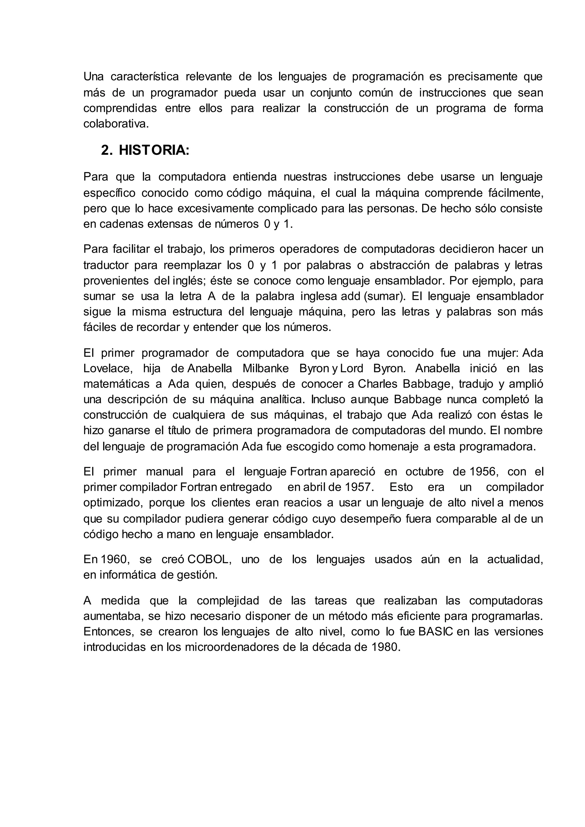 Una característica relevante de los lenguajes de programación es precisamente que
más de un programador pueda usar un conjunto común de instrucciones que sean
comprendidas entre ellos para realizar la construcción de un programa de forma
colaborativa.
2. HISTORIA:
Para que la computadora entienda nuestras instrucciones debe usarse un lenguaje
específico conocido como código máquina, el cual la máquina comprende fácilmente,
pero que lo hace excesivamente complicado para las personas. De hecho sólo consiste
en cadenas extensas de números 0 y 1.
Para facilitar el trabajo, los primeros operadores de computadoras decidieron hacer un
traductor para reemplazar los 0 y 1 por palabras o abstracción de palabras y letras
provenientes del inglés; éste se conoce como lenguaje ensamblador. Por ejemplo, para
sumar se usa la letra A de la palabra inglesa add (sumar). El lenguaje ensamblador
sigue la misma estructura del lenguaje máquina, pero las letras y palabras son más
fáciles de recordar y entender que los números.
El primer programador de computadora que se haya conocido fue una mujer: Ada
Lovelace, hija de Anabella Milbanke Byron y Lord Byron. Anabella inició en las
matemáticas a Ada quien, después de conocer a Charles Babbage, tradujo y amplió
una descripción de su máquina analítica. Incluso aunque Babbage nunca completó la
construcción de cualquiera de sus máquinas, el trabajo que Ada realizó con éstas le
hizo ganarse el título de primera programadora de computadoras del mundo. El nombre
del lenguaje de programación Ada fue escogido como homenaje a esta programadora.
El primer manual para el lenguaje Fortran apareció en octubre de 1956, con el
primer compilador Fortran entregado en abril de 1957. Esto era un compilador
optimizado, porque los clientes eran reacios a usar un lenguaje de alto nivel a menos
que su compilador pudiera generar código cuyo desempeño fuera comparable al de un
código hecho a mano en lenguaje ensamblador.
En 1960, se creó COBOL, uno de los lenguajes usados aún en la actualidad,
en informática de gestión.
A medida que la complejidad de las tareas que realizaban las computadoras
aumentaba, se hizo necesario disponer de un método más eficiente para programarlas.
Entonces, se crearon los lenguajes de alto nivel, como lo fue BASIC en las versiones
introducidas en los microordenadores de la década de 1980.
 