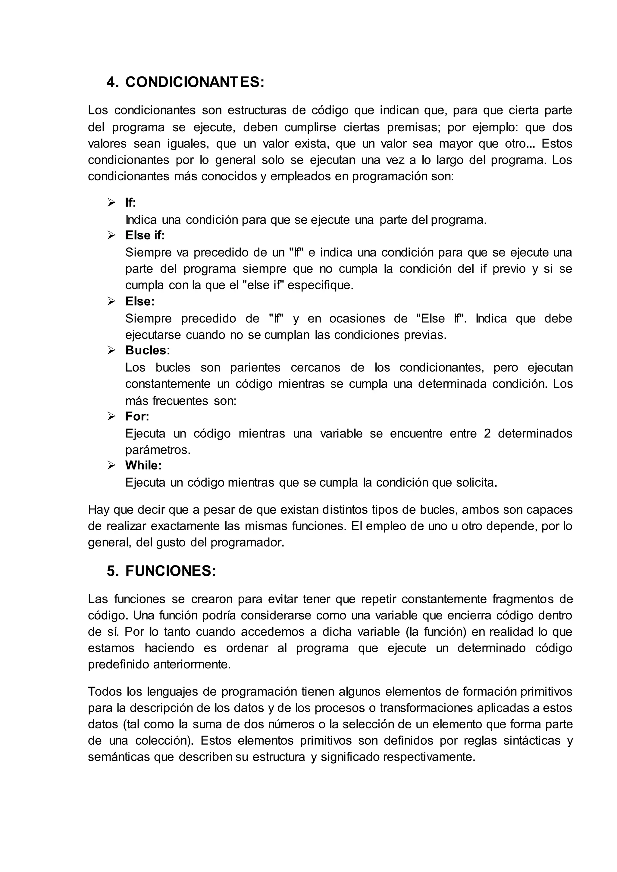 4. CONDICIONANTES:
Los condicionantes son estructuras de código que indican que, para que cierta parte
del programa se ejecute, deben cumplirse ciertas premisas; por ejemplo: que dos
valores sean iguales, que un valor exista, que un valor sea mayor que otro... Estos
condicionantes por lo general solo se ejecutan una vez a lo largo del programa. Los
condicionantes más conocidos y empleados en programación son:
 If:
Indica una condición para que se ejecute una parte del programa.
 Else if:
Siempre va precedido de un "If" e indica una condición para que se ejecute una
parte del programa siempre que no cumpla la condición del if previo y si se
cumpla con la que el "else if" especifique.
 Else:
Siempre precedido de "If" y en ocasiones de "Else If". Indica que debe
ejecutarse cuando no se cumplan las condiciones previas.
 Bucles:
Los bucles son parientes cercanos de los condicionantes, pero ejecutan
constantemente un código mientras se cumpla una determinada condición. Los
más frecuentes son:
 For:
Ejecuta un código mientras una variable se encuentre entre 2 determinados
parámetros.
 While:
Ejecuta un código mientras que se cumpla la condición que solicita.
Hay que decir que a pesar de que existan distintos tipos de bucles, ambos son capaces
de realizar exactamente las mismas funciones. El empleo de uno u otro depende, por lo
general, del gusto del programador.
5. FUNCIONES:
Las funciones se crearon para evitar tener que repetir constantemente fragmentos de
código. Una función podría considerarse como una variable que encierra código dentro
de sí. Por lo tanto cuando accedemos a dicha variable (la función) en realidad lo que
estamos haciendo es ordenar al programa que ejecute un determinado código
predefinido anteriormente.
Todos los lenguajes de programación tienen algunos elementos de formación primitivos
para la descripción de los datos y de los procesos o transformaciones aplicadas a estos
datos (tal como la suma de dos números o la selección de un elemento que forma parte
de una colección). Estos elementos primitivos son definidos por reglas sintácticas y
semánticas que describen su estructura y significado respectivamente.
 